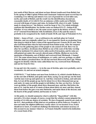 just south of Deir Duwan, and about an hour distant (south-east) from Bethel; but
in the spring of 1866 Captain Wilson and Lieutenant Anderson spent several days in
examining every hill-top and almost every acre of ground for several miles east,
north, and south of Bethel, and the result was the identification, beyond any
reasonable doubt, of Ai with Et-Tel, an eminence a little south-east of Bethel,
covered with heaps of stones and ruins. In Joshua 8:28, where it is said, “Joshua
made it a heap forever,” the Hebrew word for heap is Tel, ( ‫),תל‬ which strikingly
confirms this identification. See further notes on Joshua 8:11-12 ; Joshua 8:28.
Whether Ai was rebuilt or not, the name occurs again in the history of Israel. “Men
of Ai” returned from Babylon with Zerubbabel, (Ezra 2:28,) and the name is
probably to be recognized in the Aiath of Isaiah 10:38, and Aija of ehemiah 11:31.]
Bethel — house of God — was a well-known city and holy place in Central
Palestine, and was originally called Luz. It was named by Jacob on awakening from
that sleep in which he had a vision of the opened heavens. Genesis 28:19, note. Here
also God blessed him when he had returned from Padan-aram. After the conquest
Bethel was the gathering place of the people to ask counsel of God. Here was an
altar for sacrifices. Jeroboam chose Bethel as one of the seats of the false worship
which he instituted. It is about twelve miles north of Jerusalem, and its ruins are
still pointed out under the scarcely altered name of Beitin. [Bethaven was in the
mountains of Benjamin, east of Bethel, and westward from Michmash. 1 Samuel
13:5. The name means house of nothingness, or vanity, and was, perhaps, so called
from the idolatry practised there. Its site has not been discovered, but Capt. Wilson
suggests its identity with the ruins called Khur-bet An, westward from Michmash,
and not far from Et-Tel.]
Go up and view the country — As in the case of Jericho, spies were probably, sent to
reconnoitre Ai, and not an armed company.
COFFMA , ""And Joshua sent men from Jericho to Ai, which is beside Bethaven,
on the east side of Bethel, and spake unto them, saying, Go up and spy out the land.
And the men went up and spied out Ai. And they returned to Joshua, and said unto
him, Let not all the people go up; but let about two or three thousand men go up
and smite Ai; make not all the people to toil thither; for they are but few. So there
went up thither of the people about three thousand men: and they fled before the
men of Ai. And the men of Ai smote of them about thirty-six men; and they chased
them from before the gate even unto Shebarim, and smote them at the descent; and
the hearts of the people melted, and became as water."
At this point, we should summarize what is called the "big problem" with this
narrative. It is clear enough, of course, except that the scholars cannot pinpoint the
location of Ai with any degree of certainty. We have frequently noted in our study of
the O.T., that problems of this kind are no problem at all for believers. Frankly, it
does not make the slightest difference exactly where Ai was located. Even, if men
should never know, it would not challenge the historicity and utmost accuracy of
this account in any manner whatever. As Francis Schaeffer stated in his dedication
of a recent book of his:
 