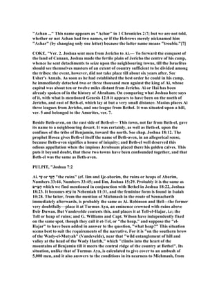 "Achan ..." This name appears as "Achar" in 1 Chronicles 2:7; but we are not told,
whether or not Achan had two names, or if the Hebrews merely nicknamed him
"Achar" (by changing only one letter) because the latter name means "trouble."[7]
COKE, "Ver. 2. Joshua sent men from Jericho to Ai.— To forward the conquest of
the land of Canaan, Joshua made the fertile plain of Jericho the centre of his camp,
whence he sent detachments to seize upon the neighbouring towns, till the Israelites
should see themselves masters of an extent of country sufficient to be divided among
the tribes: the event, however, did not take place till about six years after. See
Usher's Annals. As soon as he had established the best order he could in his camp,
he immediately detached two or three thousand men against the king of Ai, whose
capital was about ten or twelve miles distant from Jericho. Ai or Hai has been
already spoken of in the history of Abraham. On comparing what Joshua here says
of it, with what is mentioned Genesis 12:8 it appears to have been on the north of
Jericho, and east of Beth-el, which lay at but a very small distance. Masius places Ai
three leagues from Jericho, and one league from Bethel. It was situated upon a hill,
ver. 5 and belonged to the Amorites, ver. 7.
Beside Beth-aven, on the east side of Beth-el— This town, not far from Beth-el, gave
its name to a neighbouring desart. It was certainly, as well as Beth-el, upon the
confines of the tribe of Benjamin, toward the north. See chap. Joshua 18:12. The
prophet Hosea gives Beth-el itself the name of Beth-aven, in an allegorical sense,
because Beth-aven signifies a house of iniquity; and Beth-el well deserved this
odious appellation when the impious Jeroboam placed there his golden calves. This
puts it beyond doubt, that these two towns have been confounded together, and that
Beth-el was the same as Beth-aven.
PULPIT, "Joshua 7:2
Ai. ‫ַי‬‫ע‬ or ‫ַי‬‫ע‬ָ‫ה‬ "the ruins" (cf. Iim and Ije-abarim, the ruins or heaps of Abarim,
umbers 33:44, umbers 33:45; and Iim, Joshua 15:29. Probably it is the same as
‫ַוּים‬‫ע‬ָ‫ה‬ which we find mentioned in conjunction with Bethel in Joshua 18:22, Joshua
18:23. It becomes ‫ָא‬‫יּ‬ַ‫ע‬ in ehemiah 11:31, and the feminine form is found in Isaiah
10:28. The latter, from the mention of Michmash in the route of Sennacherib
immediately afterwards, is probably the same as Ai. Robinson and Hell—the former
very doubtfully—place it at Turmus Aya, an eminence crowned with ruins above
Deir Duwan. But Vandevelde contests this, and places it at Tell-el-Hajar, i.e; the
Tell or heap of ruins; and G. Williams and Capt. Wilson have independently fixed
on the same spot, though they call it et-Tel, or "the heap," and suppose the "el-
Hajar" to have been added in answer to the question, "what heap?" This situation
seems best to suit the requirements of the narrative. For it is "on the southern brow
of the Wady-el-Mutyah" (Vandevelde), near that "wild entanglement of hill and
valley at the head of the Wady Harith," which "climbs into the heart of the
mountains of Benjamin till it meets the central ridge of the country at Bethel". Its
situation, unlike that of Turmus Aya, is calculated to give cover to an ambush of
5,000 men, and it also answers to the conditions in its nearness to Michmash, from
 