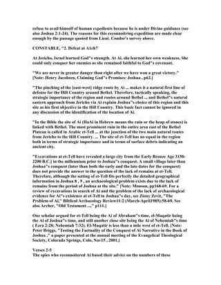 refuse to avail himself of human expedients because he is under Divine guidance (see
also Joshua 2:1-24). The reasons for this reconnoitring expedition are made clear
enough by the passage quoted from Lieut. Condor's survey above.
CO STABLE, "2. Defeat at A1ch7
At Jericho, Israel learned God"s strength. At Ai, she learned her own weakness. She
could only conquer her enemies as she remained faithful to God"s covenant.
"We are never in greater danger than right after we have won a great victory."
[ ote: Henry Jacobsen, Claiming God"s Promises: Joshua , p62.]
"The pinching of the [east-west] ridge route by Ai ... makes it a natural first line of
defense for the Hill Country around Bethel. Therefore, tactically speaking, the
strategic importance of the region and routes around Bethel ... and Bethel"s natural
eastern approach from Jericho via Ai explain Joshua"s choice of this region and this
site as his first objective in the Hill Country. This basic fact cannot be ignored in
any discussion of the identification of the location of Ai.
"In the Bible the site of Ai (HaAi in Hebrew means the ruin or the heap of stones) is
linked with Bethel. The most prominent ruin in the entire area east of the Bethel
Plateau is called in Arabic et-Tell ... at the junction of the two main natural routes
from Jericho to the Hill Country. ... The site of et-Tell has no equal in the region
both in terms of strategic importance and in terms of surface debris indicating an
ancient city.
"Excavations at et-Tell have revealed a large city from the Early Bronze Age 3150-
2200 B.C.] in the millennium prior to Joshua"s conquest. A small village later than
Joshua"s conquest (later than both the early and the late dates for the conquest)
does not provide the answer to the question of the lack of remains at et-Tell.
Therefore, although the setting of et-Tell fits perfectly the detailed geographical
information in Joshua 8 , 9 , an archaeological problem exists due to the lack of
remains from the period of Joshua at the site." [ ote: Monson, pp168-69. For a
review of excavations in search of Ai and the problem of the lack of archaeological
evidence for Ai"s existence at et-Tell in Joshua"s day, see Ziony Zevit, "The
Problem of Ai," Biblical Archaeology Review11:2 (March-April1985):58-69. See
also Archer, "Old Testament ...," p111.]
One scholar argued for et-Tell being the Ai of Abraham"s time, el-Maqatir being
the Ai of Joshua"s time, and still another close site being the Ai of ehemiah"s time
( Ezra 2:28; ehemiah 7:32). El-Maqatir is less than a mile west of et-Tell. [ ote:
Peter Briggs, "Testing the Factuality of the Conquest of Ai arrative in the Book of
Joshua ," a paper presented at the annual meeting of the Evangelical Theological
Society, Colorado Springs, Colo, ov15 , 2001.]
Verses 2-5
The spies who reconnoitered Ai based their advice on the numbers of these
 