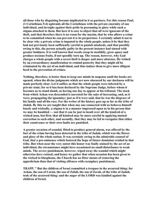 all those who by disguising become implicated in it as partners. For this reason Paul,
(1 Corinthians 5:4) upbraids all the Corinthians with the private enormity of one
individual, and inveighs against their pride in presuming to glory while such a
stigma attached to them. But here it is easy to object that all were ignorant of the
theft, and that therefore there is no room for the maxim, that he who allows a crime
to be committed when he can prevent it is its perpetrator. I certainly admit it not to
be clear why a private crime is imputed to the whole people, unless it be that they
had not previously been sufficiently careful to punish misdeeds, and that possibly
owing to this, the person actually guilty in the present instance had sinned with
greater boldness. It is well known that weeds creep in stealthily, grow apace and
produce noxious fruits, if not speedily torn up. The reason, however, why God
charges a whole people with a secret theft is deeper and more abstruse. He wished
by an extraordinary manifestation to remind posterity that they might all be
criminated by the act of an individual, and thus induce them to give more diligent
heed to the prevention of crimes.
othing, therefore, is better than to keep our minds in suspense until the books are
opened, when the divine judgments which are now obscured by our darkness will be
made perfectly clear. Let it suffice us that the whole people were infected by a
private stain; for so it has been declared by the Supreme Judge, before whom it
becomes us to stand dumb, as having one day to appear at his tribunal. The stock
from which Achan was descended is narrated for the sake of increasing, and, as it
were, propagating the ignominy; just as if it were said, that he was the disgrace of
his family and all his race. For the writer of the history goes up as far as the tribe of
Judah. By this we are taught that when any one connected with us behaves himself
basely and wickedly, a stigma is in a manner impressed upon us in his person that
we may be humbled — not that it can be just to insult over all the kindred of a
wicked man, but first, that all kindred may be more careful in applying mutual
correction to each other, and secondly, that they may be led to recognize that either
their connivance or their own faults are punished.
A greater occasion of scandal, fitted to produce general alarm, was offered by the
fact of the crime having been detected in the tribe of Judah, which was the flower
and glory of the whole nation. It was certainly owing to the admirable counsel of
God, that a pre-eminence which fostered the hope of future dominion resided in that
tribe. But when near the very outset this honor was foully stained by the act of an
individual, the circumstance might have occasioned no small disturbance to weak
minds. The severe punishment, however, wiped away the scandal which might
otherwise have existed; and hence we gather that when occasion has been given to
the wicked to blaspheme, the Church has no fitter means of removing the
opprobrium than that of visiting offences with exemplary punishment.
TRAPP, " But the children of Israel committed a trespass in the accursed thing: for
Achan, the son of Carmi, the son of Zabdi, the son of Zerah, of the tribe of Judah,
took of the accursed thing: and the anger of the LORD was kindled against the
children of Israel.
 