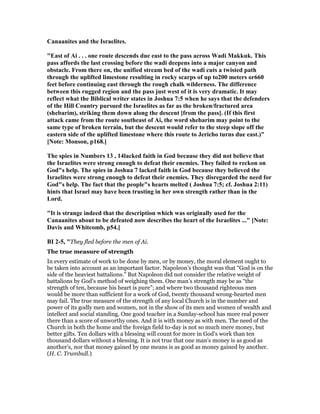 Canaanites and the Israelites.
"East of Ai . . . one route descends due east to the pass across Wadi Makkuk. This
pass affords the last crossing before the wadi deepens into a major canyon and
obstacle. From there on, the unified stream bed of the wadi cuts a twisted path
through the uplifted limestone resulting in rocky scarps of up to200 meters or660
feet before continuing east through the rough chalk wilderness. The difference
between this rugged region and the pass just west of it is very dramatic. It may
reflect what the Biblical writer states in Joshua 7:5 when he says that the defenders
of the Hill Country pursued the Israelites as far as the broken/fractured area
(shebarim), striking them down along the descent [from the pass]. (If this first
attack came from the route southeast of Ai, the word shebarim may point to the
same type of broken terrain, but the descent would refer to the steep slope off the
eastern side of the uplifted limestone where this route to Jericho turns due east.)"
[ ote: Monson, p168.]
The spies in umbers 13 , 14lacked faith in God because they did not believe that
the Israelites were strong enough to defeat their enemies. They failed to reckon on
God"s help. The spies in Joshua 7 lacked faith in God because they believed the
Israelites were strong enough to defeat their enemies. They disregarded the need for
God"s help. The fact that the people"s hearts melted ( Joshua 7:5; cf. Joshua 2:11)
hints that Israel may have been trusting in her own strength rather than in the
Lord.
"It is strange indeed that the description which was originally used for the
Canaanites about to be defeated now describes the heart of the Israelites ..." [ ote:
Davis and Whitcomb, p54.]
BI 2-5, "They fled before the men of Ai.
The true measure of strength
In every estimate of work to be done by men, or by money, the moral element ought to
be taken into account as an important factor. Napoleon’s thought was that “God is on the
side of the heaviest battalions.” But Napoleon did not consider the relative weight of
battalions by God’s method of weighing them. One man’s strength may be as “the
strength of ten, because his heart is pure”; and where two thousand righteous men
would be more than sufficient for a work of God, twenty thousand wrong-hearted men
may fail. The true measure of the strength of any local Church is in the number and
power of its godly men and women, not in the show of its men and women of wealth and
intellect and social standing. One good teacher in a Sunday-school has more real power
there than a score of unworthy ones. And it is with money as with men. The need of the
Church in both the home and the foreign field to-day is not so much mere money, but
better gifts. Ten dollars with a blessing will count for more in God’s work than ten
thousand dollars without a blessing. It is not true that one man’s money is as good as
another’s, nor that money gained by one means is as good as money gained by another.
(H. C. Trumbull.)
 