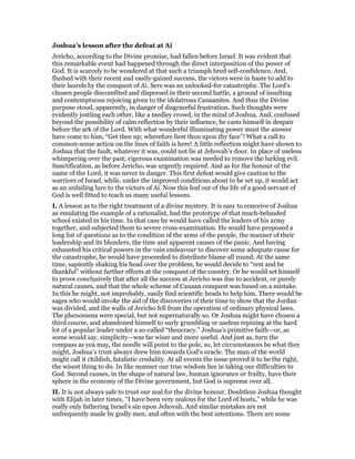 Joshua’s lesson after the defeat at Ai
Jericho, according to the Divine promise, had fallen before Israel. It was evident that
this remarkable event had happened through the direct interposition of the power of
God. It is scarcely to be wondered at that such a triumph bred self-confidence. And,
flushed with their recent and easily-gained success, the victors were in haste to add to
their laurels by the conquest of Ai. Sere was an unlooked-for catastrophe. The Lord’s
chosen people discomfited and dispersed in their second battle, a ground of insulting
and contemptuous rejoicing given to the idolatrous Canaanites. And thus the Divine
purpose stood, apparently, in danger of disgraceful frustration. Such thoughts were
evidently jostling each other, like a medley crowd, in the mind of Joshua. And, confused
beyond the possibility of calm reflection by their influence, he casts himself in despair
before the ark of the Lord. With what wonderful illuminating power must the answer
have come to him, “Get thee up; wherefore liest thou upon thy face”! What a call to
common-sense action on the lines of faith is here! A little reflection might have shown to
Joshua that the fault, whatever it was, could not lie at Jehovah’s door. In place of useless
whimpering over the past, vigorous examination was needed to remove the lurking evil.
Sanctification, as before Jericho, was urgently required. And as for the honour of the
name of the Lord, it was never in danger. This first defeat would give caution to the
warriors of Israel, while, under the improved conditions about to be set up, it would act
as an unfailing lure to the victors of Ai. Now this leaf out of the life of a good servant of
God is well fitted to teach us many useful lessons.
I. A lesson as to the right treatment of a divine mystery. It is easy to conceive of Joshua
as emulating the example of a rationalist, had the prototype of that much-belauded
school existed in his time. In that case he would have called the leaders of his army
together, and subjected them to severe cross-examination. He would have proposed a
long list of questions as to the condition of the arms of the people, the manner of their
leadership and its blunders, the time and apparent causes of the panic. And having
exhausted his critical powers in the vain endeavour to discover some adequate cause for
the catastrophe, he would have proceeded to distribute blame all round. At the same
time, sapiently shaking his head over the problem, he would decide to “rest and be
thankful” without further efforts at the conquest of the country. Or he would set himself
to prove conclusively that after all the success at Jericho was due to accident, or purely
natural causes, and that the whole scheme of Canaan conquest was based on a mistake.
In this he might, not improbably, easily find scientific heads to help him. There would be
sages who would invoke the aid of the discoveries of their time to show that the Jordan
was divided, and the walls of Jericho fell from the operation of ordinary physical laws.
The phenomena were special, but not supernaturally so. Or Joshua might have chosen a
third course, and abandoned himself to surly grumbling or useless repining at the hard
lot of a popular leader under a so-called “theocracy.” Joshua’s primitive faith—or, as
some would say, simplicity—was far wiser and more useful. And just as, turn the
compass as yea may, the needle will point to the pole, so, let circumstances be what they
might, Joshua’s trust always drew him towards God’s oracle. The man of the world
might call it childish, fatalistic credulity. At all events the issue proved it to be the right,
the wisest thing to do. In like manner our true wisdom lies in taking our difficulties to
God. Second causes, in the shape of natural law, human ignorance or frailty, have their
sphere in the economy of the Divine government, but God is supreme over all.
II. It is not always safe to trust our zeal for the divine honour. Doubtless Joshua thought
with Elijah in later times, “I have been very zealous for the Lord of hosts,” while he was
really only fathering Israel’s sin upon Jehovah. And similar mistakes are not
unfrequently made by godly men, and often with the best intentions. There are some
 