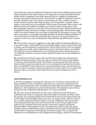 facts which exist, and some which are threatened, which seem to reflect upon the nature
and government of God. And in order, as it is supposed, to conserve Jehovah’s honour,
infinite effort is expended to cast doubt upon the facts or to qualify the declarations.
Could we but touch the bottom of such “zeal for God” we might be surprised to discover
that after all there is more in it which—unconsciously, it is true—tends to conserve
human weakness and sin rather than the glory of our Divine Ruler. A similar remark
applies to very much in our own estimate of the success of the gospel. Often we hear, and
perhaps oftener are tempted to indulge in our hearts, doubts as to the power of the
glorious gospel. Progress is so slow that men are quick to discover that the machinery of
evangelical ministry has become obsolete, and its teachings effete. But the lesson ought
rather to be earnest inquiry as to our fitness or otherwise for the success we crave. Is the
cause in ourselves, or our easily improvable methods? Or does the hidden mischief lie in
those with whom we work? There needs but the removal of “the accursed thing” for
success to return to us, and our despondent dirge shall then speedily become a song of
victory.
III. The narrative, moreover, suggests to us the sight method of regarding afflictions. It
is wise here to have a fixed belief in an overruling Providence, but we must not allow this
to hinder our full cognisance of second causes. And it will be well for us if in any special
trial, while we are ready, with all submission, to bow to the Divine decree, we carefully
ask what there is in us of indiscretion or sin which has procured, or been accessory to,
our sufferings; and then, in earnest reliance upon Divine grace, let us seek altogether to
remove it.
IV. Sanctification for God’s service often involves the searching out and removal of
hidden and unsuspected sins. There was only one Achan in the camp, and his offence
was known only to himself and God. Nevertheless, no success can rest on the arms of
Israel until he is found out and destroyed. Let us not forget the important lesson which
this is so well fitted to teach. Sin comes to us in such insidious ways, and uses agents so
dear to us, that it succeeds in taking up its abode in our hearts before we are aware of its
presence. Have we an Achan in the camp? If so, let us seek to extirpate the evil. (J.
Dann.)
Israel defeated at Ai
I. The divine displeasure at human sin. This was not a new lesson to the Israelites. At
Sinai, at Kadesh, at Peor, it had been taught them; but, under new temptations, they
needed renewed instruction. Sin unrepented and unforsaken provokes God’s changeless
displeasure. Such displeasure is a part of eternal justice. We magnify the grace of God,
but grace is only a fragment of His character; it co-exists with justice.
II. The many may be punished for the sins of one. God does not deal with men as
individuals only. There is a corporate unity of the family, the Church, the State, which
He regards; and, as the good deeds of one benefit all, the sins of one bring evil upon all.
In this matter, God’s thought is often not as ours. No modern leader, after the sack of a
city, would be surprised to find an Achan in every tent. Might not, then, the one have
been pardoned for the sake of the self-restraint of the many? At least, might not the
guilty one have suffered all the consequences of his crime, without involving his
innocent fellows? Such questions we are not competent to decide. Only a far-seeing
Wisdom, which can fully fathom motives and forecast all the results of individual sins,
can tell when to be gracious and forgiving, and when to punish. The war against the
idolatrous races of Palestine was not to degenerate into pillage, a school for covetousness
 