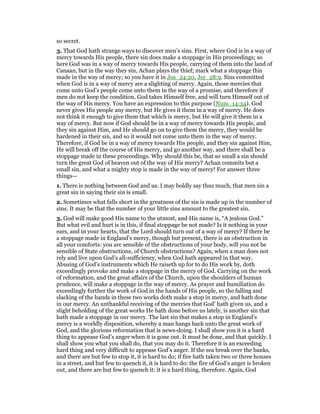 so secret.
3. That God hath strange ways to discover men’s sins. First, where God is in a way of
mercy towards His people, there sin does make a stoppage in His proceedings; so
here God was in a way of mercy towards His people, carrying of them into the land of
Canaan, but in the way they sin, Achan plays the thief; mark what a stoppage this
made in the way of mercy; so you have it in Jos_24:20, Jer_28:9. Sins committed
when God is in a way of mercy are a slighting of mercy. Again, those mercies that
come unto God’s people come unto them in the way of a promise, and therefore if
men do not keep the condition, God takes Himself free, and will turn Himself out of
the way of His mercy. You have an expression to this purpose (Num_14:34). God
never gives His people any mercy, but He gives it them in a way of mercy. He does
not think it enough to give them that which is mercy, but He will give it them in a
way of mercy. But now if God should be in a way of mercy towards His people, and
they sin against Him, and He should go on to give them the mercy, they would be
hardened in their sin, and so it would not come unto them in the way of mercy.
Therefore, if God be in a way of mercy towards His people, and they sin against Him,
He will break off the course of His mercy, and go another way, and there shall be a
stoppage made in these proceedings. Why should this be, that so small a sin should
turn the great God of heaven out of the way of His mercy? Achan commits but a
small sin, and what a mighty stop is made in the way of mercy! For answer three
things—
1. There is nothing between God and us. I may boldly say thus much, that men sin a
great sin in saying their sin is small.
2. Sometimes what falls short in the greatness of the sin is made up in the number of
sins. It may be that the number of your little sins amount to the greatest sin.
3. God will make good His name to the utmost, and His name is, “A jealous God.”
But what evil and hurt is in this, if final stoppage be not made? Is it nothing in your
ears, and in your hearts, that the Lord should turn out of a way of mercy? If there be
a stoppage made in England’s mercy, though but present, there is an obstruction in
all your comforts: you arc sensible of the obstructions of your body, will you not be
sensible of State obstructions, of Church obstructions? Again, when a man does not
rely and live upon God’s all-sufficiency, when God hath appeared in that way.
Abusing of God’s instruments which He raiseth up for to do His work by, doth
exceedingly provoke and make a stoppage in the mercy of God. Carrying on the work
of reformation, and the great affairs of the Church, upon the shoulders of human
prudence, will make a stoppage in the way of mercy. As prayer and humiliation do
exceedingly further the work of God in the hands of His people, so the falling and
slacking of the hands in these two works doth make a stop in mercy, and hath done
in our mercy. An unthankful receiving of the mercies that God’ hath given us, and a
slight beholding of the great works He hath done before us lately, is another sin that
hath made a stoppage in our mercy. The last sin that makes a stop in England’s
mercy is a worldly disposition, whereby a man hangs back unto the great work of
God, and the glorious reformation that is news-doing. I shall show you it is a hard
thing to appease God’s anger when it is gone out. It must be done, and that quickly. I
shall show you what you shall do, that you may do it. Therefore it is an exceeding
hard thing and very difficult to appease God’s anger. If the sea break over the banks,
and there are but few to stop it, it is hard to do; if fire hath taken two or three houses
in a street, and but few to quench it, it is hard to do: the fire of God’s anger is broken
out, and there are but few to quench it: it is a hard thing, therefore. Again, God
 