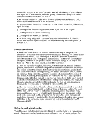 seems to be engaged in the way of tits wrath. Oh, it is a hard thing to turn God from
His anger! But it must be done, and done quickly. There are six things that Joshua
did here, when they fled before the men of Ai.
1. He was very sensible of God’s stroke that was given to them, for he says, Lord,
would we had been contented in the wilderness.
2. He was humbled under God’s hand, for it is said, he rent his clothes, and fell down
upon the earth.
3. And he prayed, and cried mightily unto God, as you read in the chapter.
4. And he put away the evil of their doings.
5. And he punished Achan, the offender.
6. tie made a holy resignation. And there must be a concurrence of all these six
things if we would bring God back into the way of His mercy towards England. (W.
Bridge, M. A.)
Sources of weakness
1. Here is a Church with all the outward elements of strength, prosperity, and
efficiency. The mass of members are orderly and in good standing. But it has a “name
to live while it is dead.” God frowns upon it. And why? There are notoriously
unworthy members in it—perhaps rich and influential—and they are tolerated year
after year. And there is not spiritual life and conscience enough in the body to cast
them out I And so the whole Church is cursed for their sake!
2. Here is a city numbering 800,000 strong, with hundreds of Churches and able
pastors, and scores of thousands of respectable members, and education and schools
and wealth, and all the elements that should insure social virtue and general thrift,
and God’s abundant and abiding blessing. But there is a moral blot upon it. There is
an “accursed thing” winked at. A handful of corrupt officials are suffered to rule it
and curse it. Gambling, drinking, crime, are suffered to run riot. There is power in
the mass, in the Christian element, to put it down, stamp it out. But it is not invoked.
And so the whole city has to suffer the shame and ignominy and loss. The pulpit, the
Church, virtue, law, are all shorn of their strength. For God will not wink at such
things, if His people do; and so “Ichabod” is written on that city.
3. Here is a community in which a horrible crime has been committed—a man shot
down in cold blood for his fidelity to truth or virtue or the public welfare. The blood
of that man God will require of that entire community, unless they exhaust every
resource of law and society to bring the guilty to punishment! We may narrow the
circle to the individual, and the principle will still apply. One sin in the heart will
neutralise a thousand virtues in the life. One secret offence will make a man a coward
in the face of the world. One moral weakness will spoil a whole character. (J. M.
Sherwood, D. D.)
Defeat through miscalculation
This old story of the battle at Ai is paralleled in all its essential features in every age and
country. Some unrecognised weakness, some unforeseen turn of events, confuses the
 