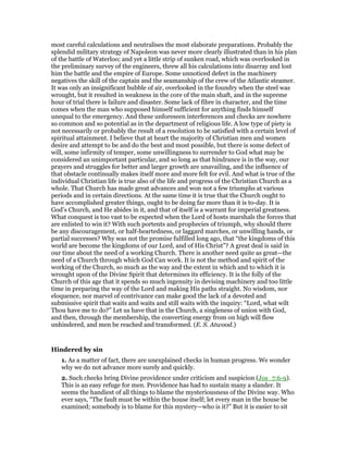 most careful calculations and neutralises the most elaborate preparations. Probably the
splendid military strategy of Napoleon was never more clearly illustrated than in his plan
of the battle of Waterloo; and yet a little strip of sunken road, which was overlooked in
the preliminary survey of the engineers, threw all his calculations into disarray and lost
him the battle and the empire of Europe. Some unnoticed defect in the machinery
negatives the skill of the captain and the seamanship of the crew of the Atlantic steamer.
It was only an insignificant bubble of air, overlooked in the foundry when the steel was
wrought, but it resulted in weakness in the core of the main shaft, and in the supreme
hour of trial there is failure and disaster. Some lack of fibre in character, and the time
comes when the man who supposed himself sufficient for anything finds himself
unequal to the emergency. And these unforeseen interferences and checks are nowhere
so common and so potential as in the department of religious life. A low type of piety is
not necessarily or probably the result of a resolution to be satisfied with a certain level of
spiritual attainment. I believe that at heart the majority of Christian men and women
desire and attempt to be and do the best and most possible, but there is some defect of
will, some infirmity of temper, some unwillingness to surrender to God what may be
considered an unimportant particular, and so long as that hindrance is in the way, our
prayers and struggles for better and larger growth are unavailing, and the influence of
that obstacle continually makes itself more and more felt for evil. And what is true of the
individual Christian life is true also of the life and progress of the Christian Church as a
whole. That Church has made great advances and won not a few triumphs at various
periods and in certain directions. At the same time it is true that the Church ought to
have accomplished greater things, ought to be doing far more than it is to-day. It is
God’s Church, and He abides in it, and that of itself is a warrant for imperial greatness.
What conquest is too vast to be expected when the Lord of hosts marshals the forces that
are enlisted to win it? With such portents and prophecies of triumph, why should there
be any discouragement, or half-heartedness, or laggard marches, or unwilling hands, or
partial successes? Why was not the promise fulfilled long ago, that “the kingdoms of this
world are become the kingdoms of our Lord, and of His Christ”? A great deal is said in
our time about the need of a working Church. There is another need quite as great—the
need of a Church through which God Can work. It is not the method and spirit of the
working of the Church, so much as the way and the extent in which and to which it is
wrought upon of the Divine Spirit that determines its efficiency. It is the folly of the
Church of this age that it spends so much ingenuity in devising machinery and too little
time in preparing the way of the Lord and making His paths straight. No wisdom, nor
eloquence, nor marvel of contrivance can make good the lack of a devoted and
submissive spirit that waits and waits and still waits with the inquiry: “Lord, what wilt
Thou have me to do?” Let us have that in the Church, a singleness of union with God,
and then, through the membership, the converting energy from on high will flow
unhindered, and men be reached and transformed. (E. S. Atwood.)
Hindered by sin
1. As a matter of fact, there are unexplained checks in human progress. We wonder
why we do not advance more surely and quickly.
2. Such checks bring Divine providence under criticism and suspicion (Jos_7:6-9).
This is an easy refuge for men. Providence has had to sustain many a slander. It
seems the handiest of all things to blame the mysteriousness of the Divine way. Who
ever says, “The fault must be within the house itself; let every man in the house be
examined; somebody is to blame for this mystery—who is it?” But it is easier to sit
 