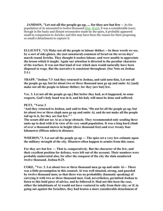 JAMISO , "Let not all the people go up, ... for they are but few — As the
population of Ai amounted to twelve thousand (Jos_8:25), it was a considerable town;
though in the hasty and distant reconnoiter made by the spies, it probably appeared
small in comparison to Jericho; and this may have been the reason for their proposing
so small a detachment to capture it.
ELLICOTT, "(3) Make not all the people to labour thither.—In these words we see,
by a sort of side-glance, the (not unnatural) comment of Israel on the seven days’
march round Jericho. They thought it useless labour, and were unable to appreciate
the lesson which it taught. Again our attention is directed to the peculiar character
of the warfare. It was not that kind of war which men would naturally have been
disposed to wage. But the narrative is consistent throughout. (See ote on Joshua
2:1.)
TRAPP, "Joshua 7:3 And they returned to Joshua, and said unto him, Let not all
the people go up; but let about two or three thousand men go up and smite Ai; [and]
make not all the people to labour thither; for they [are but] few.
Ver. 3. Let not all the people go up.] But better they had, as it happened, in some
respects. God’s holy hand was in it, and his holy will must be done and suffered.
PETT, "Verse 3
‘And they returned to Joshua, and said to him, “Do not let all the people go up, but
let about two or three eleph men go up and smite Ai, and do not make all the people
toil up to it, for they are but few.” ’
The scouts did not see Ai as a large obstacle. They recommended only sending three
units up to deal with it in view of its very small population. It was a long hard climb
of over a thousand metres in height (three thousand feet) and over twenty four
kilometres (fifteen miles) in distance.
WHEDO ,"3. Let not all the people go up — The spies set a very low estimate upon
the military strength of the city. Disasters often happen to armies from this cause.
For they are but few — That is, comparatively. But the character of the few, and
their excellent position for defence, were left out of the account. Their numbers were
probably underrated also, for after the conquest of the city the slain numbered
twelve thousand. Joshua 8:25.
COKE, "Ver. 3. Let about two or three thousand men go up and smite Ai— There
was a little presumption in this counsel; Ai was well situated, strong, and guarded
by twelve thousand men; so that there was no probability (humanly speaking) of
carrying it with two or three thousand men. God, nevertheless, permitted Joshua to
listen to this bold piece of advice, and he followed it. Had not this been the case,
either the inhabitants of Ai would not have ventured to sally from their city; or if, in
going out against the Israelites, they had beaten a more considerable detachment of
 