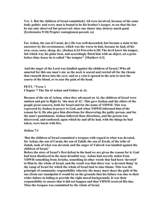 Ver. 1. But the children of Israel committed.] All were involved, because of the same
body politic: and every man is bound to be his brother’s keeper, to see that the law
be not only observed but preserved: since one sinner may destroy much good.
[Ecclesiastes 9:18] Propter contagionem peccati. (a)
For Achan, the son of Carmi, &c.] He was well descended, but became a stain to his
ancestors by his covetousness, which was the worse in him, because he had, of his
own, oxen, asses, sheep, &c. [Joshua 6:24 Proverbs 6:30] The devil knew his temper,
felt which way his pulse beat, and accordingly fitted him with an object, set a prize
before him: hence he is called "the tempter" [Matthew 4:3]
And the anger of the Lord was kindled against the children of Israel.] Who all
smarted for this one man’s sin: as the neck is seared and rowled oft for the rheum
that runneth down into the eyes: and as a vein is opened in the arm to turn the
course of the blood, or to ease the pain of the head.
PETT, "Verse 1
Chapter 7 The Sin of Achan and Failure at Ai.
Because of the sin of Achan, when they advanced on Ai, the children of Israel were
smitten and put to flight by ‘the men of Ai’. This gave Joshua and the elders of the
people great concern, both for Israel and for the name of YHWH. This was
expressed by Joshua in prayer to God, and when YHWH informed him of the
reason for it, He also gave him directions for discovering the guilty person, and for
the man’s punishment. Joshua followed these directions, and the person was
discovered, and confessed, upon which he and all he had, with the things he had
taken, were burnt with fire.
Joshua 7:1
‘But the children of Israel committed a trespass with regard to what was devoted,
for Achan, the son of Carmi, the son of Zabdi, the son of Zerah, of the tribe of
Judah, took of what was devoted, and the anger of Yahweh was kindled against the
children of Israel.’
Before the story of Israel’s first defeat in the land we are given the reason for it. God
had been disobeyed in the most dreadful way. Achan had secretly stolen from
YHWH something from Jericho, something in other words that had been ‘devoted’
to Him by the whole of Israel, and the result was that there was ‘a devoted thing’ in
the camp of Israel for which the whole of Israel had to take blame. This was the
principle of community responsibility whereby the many must share the guilt of the
one (from our standpoint it would be on the grounds that his failure was due to their
wider failure in failing to provide the right moral background). It was their
responsibility to ensure that it did not happen and that YHWH received His due.
Thus the trespass was committed by the whole of Israel.
 