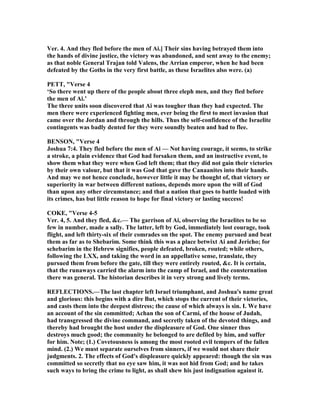 Ver. 4. And they fled before the men of Ai.] Their sins having betrayed them into
the hands of divine justice, the victory was abandoned, and sent away to the enemy;
as that noble General Trajan told Valens, the Arrian emperor, when he had been
defeated by the Goths in the very first battle, as these Israelites also were. (a)
PETT, "Verse 4
‘So there went up there of the people about three eleph men, and they fled before
the men of Ai.’
The three units soon discovered that Ai was tougher than they had expected. The
men there were experienced fighting men, ever being the first to meet invasion that
came over the Jordan and through the hills. Thus the self-confidence of the Israelite
contingents was badly dented for they were soundly beaten and had to flee.
BE SO , "Verse 4
Joshua 7:4. They fled before the men of Ai — ot having courage, it seems, to strike
a stroke, a plain evidence that God had forsaken them, and an instructive event, to
show them what they were when God left them; that they did not gain their victories
by their own valour, but that it was God that gave the Canaanites into their hands.
And may we not hence conclude, however little it may be thought of, that victory or
superiority in war between different nations, depends more upon the will of God
than upon any other circumstance; and that a nation that goes to battle loaded with
its crimes, has but little reason to hope for final victory or lasting success!
COKE, "Verse 4-5
Ver. 4, 5. And they fled, &c.— The garrison of Ai, observing the Israelites to be so
few in number, made a sally. The latter, left by God, immediately lost courage, took
flight, and left thirty-six of their comrades on the spot. The enemy pursued and beat
them as far as to Shebarim. Some think this was a place betwixt Ai and Jericho; for
schebarim in the Hebrew signifies, people defeated, broken, routed; while others,
following the LXX, and taking the word in an appellative sense, translate, they
pursued them from before the gate, till they were entirely routed, &c. It is certain,
that the runaways carried the alarm into the camp of Israel, and the consternation
there was general. The historian describes it in very strong and lively terms.
REFLECTIO S.—The last chapter left Israel triumphant, and Joshua's name great
and glorious: this begins with a dire But, which stops the current of their victories,
and casts them into the deepest distress; the cause of which always is sin. I. We have
an account of the sin committed; Achan the son of Carmi, of the house of Judah,
had transgressed the divine command, and secretly taken of the devoted things, and
thereby had brought the host under the displeasure of God. One sinner thus
destroys much good; the community he belonged to are defiled by him, and suffer
for him. ote; (1.) Covetousness is among the most rooted evil tempers of the fallen
mind. (2.) We must separate ourselves from sinners, if we would not share their
judgments. 2. The effects of God's displeasure quickly appeared: though the sin was
committed so secretly that no eye saw him, it was not hid from God; and he takes
such ways to bring the crime to light, as shall shew his just indignation against it.
 