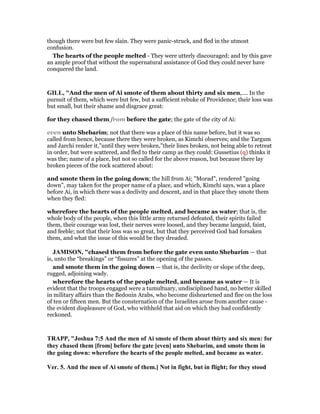 though there were but few slain. They were panic-struck, and fled in the utmost
confusion.
The hearts of the people melted - They were utterly discouraged; and by this gave
an ample proof that without the supernatural assistance of God they could never have
conquered the land.
GILL, "And the men of Ai smote of them about thirty and six men,.... In the
pursuit of them, which were but few, but a sufficient rebuke of Providence; their loss was
but small, but their shame and disgrace great:
for they chased them from before the gate; the gate of the city of Ai:
even unto Shebarim; not that there was a place of this name before, but it was so
called from hence, because there they were broken, as Kimchi observes; and the Targum
and Jarchi render it,"until they were broken,''their lines broken, not being able to retreat
in order, but were scattered, and fled to their camp as they could: Gussetius (q) thinks it
was the; name of a place, but not so called for the above reason, but because there lay
broken pieces of the rock scattered about:
and smote them in the going down; the hill from Ai; "Morad", rendered "going
down", may taken for the proper name of a place, and which, Kimchi says, was a place
before Ai, in which there was a declivity and descent, and in that place they smote them
when they fled:
wherefore the hearts of the people melted, and became as water; that is, the
whole body of the people, when this little army returned defeated, their spirits failed
them, their courage was lost, their nerves were loosed, and they became languid, faint,
and feeble; not that their loss was so great, but that they perceived God had forsaken
them, and what the issue of this would be they dreaded.
JAMISO , "chased them from before the gate even unto Shebarim — that
is, unto the “breakings” or “fissures” at the opening of the passes.
and smote them in the going down — that is, the declivity or slope of the deep,
rugged, adjoining wady.
wherefore the hearts of the people melted, and became as water — It is
evident that the troops engaged were a tumultuary, undisciplined band, no better skilled
in military affairs than the Bedouin Arabs, who become disheartened and flee on the loss
of ten or fifteen men. But the consternation of the Israelites arose from another cause -
the evident displeasure of God, who withheld that aid on which they had confidently
reckoned.
TRAPP, "Joshua 7:5 And the men of Ai smote of them about thirty and six men: for
they chased them [from] before the gate [even] unto Shebarim, and smote them in
the going down: wherefore the hearts of the people melted, and became as water.
Ver. 5. And the men of Ai smote of them.] ot in fight, but in flight; for they stood
 