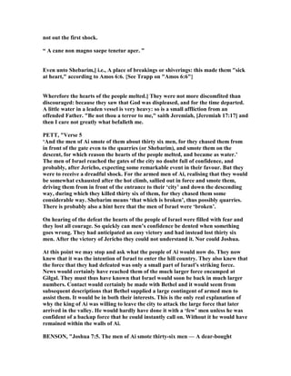 not out the first shock.
“ A cane non magno saepe tenetur aper. ”
Even unto Shebarim,] i.e., A place of breakings or shiverings: this made them "sick
at heart," according to Amos 6:6. {See Trapp on "Amos 6:6"}
Wherefore the hearts of the people melted.] They were not more discomfited than
discouraged: because they saw that God was displeased, and for the time departed.
A little water in a leaden vessel is very heavy: so is a small affliction from an
offended Father. "Be not thou a terror to me," saith Jeremiah, [Jeremiah 17:17] and
then I care not greatly what befalleth me.
PETT, "Verse 5
‘And the men of Ai smote of them about thirty six men, for they chased them from
in front of the gate even to the quarries (or Shebarim), and smote them on the
descent, for which reason the hearts of the people melted, and became as water.’
The men of Israel reached the gates of the city no doubt full of confidence, and
probably, after Jericho, expecting some remarkable event in their favour. But they
were to receive a dreadful shock. For the armed men of Ai, realising that they would
be somewhat exhausted after the hot climb, sallied out in force and smote them,
driving them from in front of the entrance to their ‘city’ and down the descending
way, during which they killed thirty six of them, for they chased them some
considerable way. Shebarim means ‘that which is broken’, thus possibly quarries.
There is probably also a hint here that the men of Israel were ‘broken’.
On hearing of the defeat the hearts of the people of Israel were filled with fear and
they lost all courage. So quickly can men’s confidence be dented when something
goes wrong. They had anticipated an easy victory and had instead lost thirty six
men. After the victory of Jericho they could not understand it. or could Joshua.
At this point we may stop and ask what the people of Ai would now do. They now
knew that it was the intention of Israel to enter the hill country. They also knew that
the force that they had defeated was only a small part of Israel’s striking force.
ews would certainly have reached them of the much larger force encamped at
Gilgal. They must thus have known that Israel would soon be back in much larger
numbers. Contact would certainly be made with Bethel and it would seem from
subsequent descriptions that Bethel supplied a large contingent of armed men to
assist them. It would be in both their interests. This is the only real explanation of
why the king of Ai was willing to leave the city to attack the large force that later
arrived in the valley. He would hardly have done it with a ‘few’ men unless he was
confident of a backup force that he could instantly call on. Without it he would have
remained within the walls of Ai.
BE SO , "Joshua 7:5. The men of Ai smote thirty-six men — A dear-bought
 