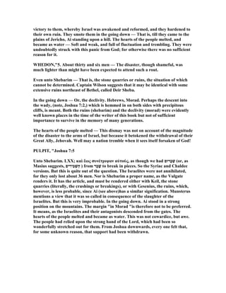 victory to them, whereby Israel was awakened and reformed, and they hardened to
their own ruin. They smote them in the going down — That is, till they came to the
plains of Jericho, Ai standing upon a hill. The hearts of the people melted, and
became as water — Soft and weak, and full of fluctuation and trembling. They were
undoubtedly struck with this panic from God; for otherwise there was no sufficient
reason for it.
WHEDO ,"5. About thirty and six men — The disaster, though shameful, was
much lighter than might have been expected to attend such a rout.
Even unto Shebarim — That is, the stone quarries or ruins, the situation of which
cannot be determined. Captain Wilson suggests that it may be identical with some
extensive ruins northeast of Bethel, called Deir Sheba.
In the going down — Or, the declivity. Hebrews, Morad. Perhaps the descent into
the wady, (note, Joshua 7:2,) which is hemmed in on both sides with precipitous
cliffs, is meant. Both the ruins (shebarim) and the declivity (morad) were evidently
well known places in the time of the writer of this book but not of sufficient
importance to survive in the memory of many generations.
The hearts of the people melted — This dismay was not on account of the magnitude
of the disaster to the arms of Israel, but because it betokened the withdrawal of their
Great Ally, Jehovah. Well may a nation tremble when it sees itself forsaken of God!
PULPIT, "Joshua 7:5
Unto Shebarim. LXX; καὶ ἕως συνέτριψαν αὐτούς, as though we had ‫ָרוּם‬‫ב‬ ְ‫שׁ‬ (or, as
Masius suggests, ‫ים‬ ִ‫ִיר‬‫ב‬ ְ‫ַשׁ‬‫ה‬ ) from ‫ַר‬‫ב‬ ָ‫שׁ‬ to break in pieces. So the Syriac and Chaldee
versions. But this is quite out of the question. The Israelites were not annihilated,
for they only lost about 36 men. or is Shebarim a proper name, as the Vulgate
renders it. It has the article, and must be rendered either with Keil, the stone
quarries (literally, the crushings or breakings), or with Gesenius, the ruins, which,
however, is less probable, since Ai (see above)has a similar signification. Munsterus
mentions a view that it was so called in consequence of the slaughter of the
Israelites. But this is very improbable. In the going down. Ai stood in a strong
position on the mountains. The margin "in Morad "is therefore not to be preferred.
It means, as the Israelites and their antagonists descended from the gates. The
hearts of the people melted and became as water. This was not cowardice, but awe.
The people had relied upon the strong hand of the Lord, which had been so
wonderfully stretched out for them. From Joshua downwards, every one felt that,
for some unknown reason, that support had been withdrawn.
 