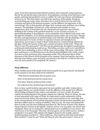 come. From hence had proceeded all their pardons, their conquests, and possessions.
But for the ark and the mercy-seat above, its propitiatory covering, Israel had been a lost
people, and long had perished in want or conflict. No such seat of grace and habitation
of mercy in At. The God of glory was still in the sanctuary of His people, though an
accursed thing was in the camp. And where but to God in Christ, the true ark of the
covenant and token of His gracious presence, can the afflicted, the oppressed, or the
convicted go? This is their peculiar privilege, their constant need, and their never-failing
resource. The pleadings of Joshua are a fine specimen and example of a true
supplicatory spirit. It was before the ark, that grand and expressive type of Christ.
Nothing in the worship of the spiritual sanctuary, no act of prayer or praise, no
penitential pleadings or humiliations, can be acceptable, but as offered in the name, and
through the mediation, of our Divine and glorious peace-maker, the Lord Jesus. Though
the fears and apprehensions of unbelief mingle some infirmity with the pleadings of this
great intercessor for Israel, yet there is impressive beauty and strength in his
expressions, but in none so much as those which discover a mind tenderly affected for
the glory of God, the honour of His name, and the prevalence of His truth. “What wilt
Thou do unto Thy great name?” Oh! this was the grand point, the highest consideration,
and beyond which pleading could not go. This failing, no other could avail. And still here
is all the force of pleading, as from it all the cause of prevailing. This name, with all its
glory and honour, is in Christ known to the Church and published to the world, a name
ever dear to God, and dearer than a thousand worlds. This will prevail above all the
distresses of the Church, all the triumphs of her enemies. Peace and pardon, and every
blessing of providence, grace and glory, are insured to the believer, so that he who rests
here can never perish or be conquered. (W. Seaton.)
Deep affliction
When Achilles heard of the death of Patrocius his grief was so great that he cast himself
on the ground as one that could not be comforted.
“With both his hands black dust he gathers now,
Casts on his head and soils his comely brow,
Foul ashes cling his perfumed tunic round,
His noble form lies stretched upon the ground.”
Here we have a grief similarly expressed, but more pathetic and noble. Joshua shows
here again that he was a perfect leader. In all the affliction of the people he is afflicted.
All the feeling of dismay in the camp is concentrated, as it were, in him. His great
capacity for leadership gives him greater capacity for suffering. Thus is it always. He who
is most interested in the cause of Christ, he whose heart is most enthusiastic, will be
most east down by defeat. The man whose soul is most sensitive to sin, most fully alive
to the commandments of God and the demands of truth, has the keenest sensibility, and
therefore suffers most in a region of rebellion. That is to say, the more real spiritual life
there is in the soul, the more suffering must there be. The sorrow of Jesus is the deepest
because the love of Jesus is the highest. Joshua’s sorrow, it is very plain, was sincere and
unfeigned. There was no acting here. And his grief was as unselfish as it was sincere. His
chief sorrow is for the people. Their fate, their prospects, are his chief concern. Joshua’s
perplexity is very great. This indeed is the biggest element in his trouble, and two
parallel questions manifest it—“What shall I say, when Israel turneth their backs before
their enemies?” (verse 8), and “What wilt Thou do unto Thy great name?” (verse 9). If
 