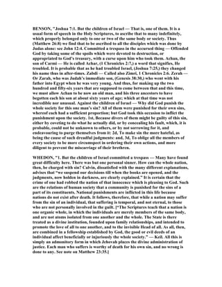 BE SO , "Joshua 7:1. But the children of Israel — That is, one of them. It is a
usual form of speech in the Holy Scriptures, to ascribe that to many indefinitely,
which properly belonged only to one or two of the same body or society. Thus
(Matthew 26:8) we find that to be ascribed to all the disciples which was done by
Judas alone: see John 12:4. Committed a trespass in the accursed thing — Offended
God by taking some of the spoils which were devoted to destruction, or
appropriated to God’s treasury, with a curse upon him who took them. Achan, the
son of Carmi — He is called Achar, (1 Chronicles 2:7,) a word that signifies, He
troubled. It is probable that as he had troubled Israel, (Joshua 7:25,) they changed
his name thus in after-times. Zabdi — Called also Zimri, 1 Chronicles 2:6. Zerah —
Or Zarah, who was Judah’s immediate son, (Genesis 38:30,) who went with his
father into Egypt when he was very young. And thus, for making up the two
hundred and fifty-six years that are supposed to come between that and this time,
we must allow Achan to be now an old man, and his three ancestors to have
begotten each his son at about sixty years of age; which at that time was not
incredible nor unusual. Against the children of Israel — Why did God punish the
whole society for this one man’s sin? All of them were punished for their own sins,
whereof each had a sufficient proportion; but God took this occasion to inflict the
punishment upon the society. 1st, Because divers of them might be guilty of this sin,
either by coveting to do what he actually did, or by concealing his fault, which, it is
probable, could not be unknown to others, or by not sorrowing for it, and
endeavouring to purge themselves from it: 2d, To make sin the more hateful, as
being the cause of such dreadful judgments: and, 3d, To oblige all the members of
every society to be more circumspect in ordering their own actions, and more
diligent to prevent the miscarriage of their brethren.
WHEDO , "1. But the children of Israel committed a trespass — Many have found
great difficulty here. There was but one personal sinner. How can the whole nation,
then, be charged with sin? Calvin, dissatisfied with the many different explanations,
advises that “we suspend our decisions till when the books are opened, and the
judgments, now holden in darkness, are clearly explained.” It is certain that the
crime of one had robbed the nation of that innocence which is pleasing to God. Such
are the relations of human society that a community is punished for the sins of a
part of its constituents. ational punishments are inflicted in this life because
nations do not exist after death. It follows, therefore, that while a nation may suffer
from the sin of an individual, that suffering is temporal, and not eternal, to those
who are not personally involved in the guilt. [“The Scriptures teach that a nation is
one organic whole, in which the individuals are merely members of the same body,
and are not atoms isolated from one another and the whole. The State is there
treated as a divine institution, founded upon family relationships, and intended to
promote the love of all to one another, and to the invisible Head of all. As all, then,
are combined in a fellowship established by God, the good or evil deeds of an
individual affect beneficially or injuriously the whole society.” — Keil. All this is
simply an admonitory form in which Jehovah places the divine administration of
justice. Each man who suffers is worthy of death for his own sin, and no wrong is
done to any. See note on Matthew 23:35.]
 