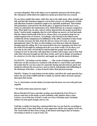 covenant altogether. But as his object was to maintain and assert the divine glory,
the vehemence which otherwise might have justly provoked God was excused.
We are hence taught that saints, while they aim at the right mark, often stumble and
fall, and that this sometimes happens even in their prayers, in which purity of faith
and affections framed to obedience ought to be especially manifested. That Joshua
felt particularly concerned for the divine glory, is apparent from the next verse,
where he undertakes the maintenance of it, which had been in a manner assigned to
him. What shall I say, he asks, when it will be objected that the people turned their
backs? And he justly complains that he is left without an answer, as God had made
him the witness and herald of his favor, whence there was ground to hope for an
uninterrupted series of victories. Accordingly, after having in the loftiest terms
extolled the divine omnipotence in fulfillment of the office committed to him, it had
now become necessary for him, from the adverse course of events, to remain
ignominiously silent. We thus see that nothing vexes him more than the disgrace
brought upon his calling. He is not concerned for his own reputation, but fears lest
the truth of God might be endangered in the eyes of the world. (71) In short, as it
was only by the order of God that he had brought the people into the land of
Canaan, he now in adversity calls upon him as author and avenger, just as if he had
said, Since thou has brought me into these straits, and I am in danger of seeming to
be a deceiver, it is for thee to interfere and supply me with the means of defense.
ELLICOTT, "(6) Joshua rent his clothes . . .—The words of Joshua and his
behaviour on this occasion are consistent with all that we read of him, and confirm
the notion that he was not a man of a naturally daring and adventurous spirit, but
inclined to distrust his own powers; and yet utterly indomitable and unflinching in
the discharge of his duty—a man of moral rather than physical courage.
TRAPP, "Joshua 7:6 And Joshua rent his clothes, and fell to the earth upon his face
before the ark of the LORD until the eventide, he and the elders of Israel, and put
dust upon their heads.
Ver. 6. And Joshua rent his clothes.] In token that his heart was rent with grief and
anguish.
“ Sic faciles motus mens generosa capit. ”
Baron Marshal of France and other profane men derided the Earl of Essex’s
prayers and tears at his death, as more befitting a silly minister than a stout
warrior: (a) as if the fear of God’s wrath were not a Christian man’s fortitude.
Joshua was man good enough, and yet, &c.
Until the eventide.] So long they continued their fast. Let our fasts be, according to
that old canon, Usque dum stellae in caelo appareant, till the stars appear in the sky.
The Turks hold out their fasts so long, in the hottest and longest days of summer,
not tasting so much as a cup of water. (b)
 