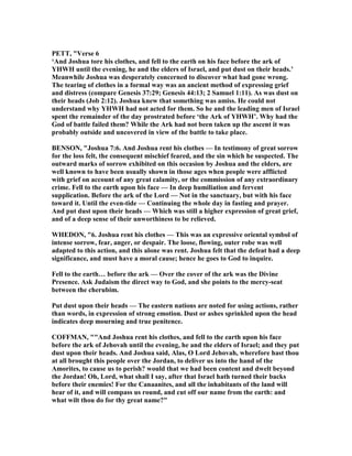 PETT, "Verse 6
‘And Joshua tore his clothes, and fell to the earth on his face before the ark of
YHWH until the evening, he and the elders of Israel, and put dust on their heads.’
Meanwhile Joshua was desperately concerned to discover what had gone wrong.
The tearing of clothes in a formal way was an ancient method of expressing grief
and distress (compare Genesis 37:29; Genesis 44:13; 2 Samuel 1:11). As was dust on
their heads (Job 2:12). Joshua knew that something was amiss. He could not
understand why YHWH had not acted for them. So he and the leading men of Israel
spent the remainder of the day prostrated before ‘the Ark of YHWH’. Why had the
God of battle failed them? While the Ark had not been taken up the ascent it was
probably outside and uncovered in view of the battle to take place.
BE SO , "Joshua 7:6. And Joshua rent his clothes — In testimony of great sorrow
for the loss felt, the consequent mischief feared, and the sin which he suspected. The
outward marks of sorrow exhibited on this occasion by Joshua and the elders, are
well known to have been usually shown in those ages when people were afflicted
with grief on account of any great calamity, or the commission of any extraordinary
crime. Fell to the earth upon his face — In deep humiliation and fervent
supplication. Before the ark of the Lord — ot in the sanctuary, but with his face
toward it. Until the even-tide — Continuing the whole day in fasting and prayer.
And put dust upon their heads — Which was still a higher expression of great grief,
and of a deep sense of their unworthiness to be relieved.
WHEDO , "6. Joshua rent his clothes — This was an expressive oriental symbol of
intense sorrow, fear, anger, or despair. The loose, flowing, outer robe was well
adapted to this action, and this alone was rent. Joshua felt that the defeat had a deep
significance, and must have a moral cause; hence he goes to God to inquire.
Fell to the earth… before the ark — Over the cover of the ark was the Divine
Presence. Ask Judaism the direct way to God, and she points to the mercy-seat
between the cherubim.
Put dust upon their heads — The eastern nations are noted for using actions, rather
than words, in expression of strong emotion. Dust or ashes sprinkled upon the head
indicates deep mourning and true penitence.
COFFMA , ""And Joshua rent his clothes, and fell to the earth upon his face
before the ark of Jehovah until the evening, he and the elders of Israel; and they put
dust upon their heads. And Joshua said, Alas, O Lord Jehovah, wherefore hast thou
at all brought this people over the Jordan, to deliver us into the hand of the
Amorites, to cause us to perish? would that we had been content and dwelt beyond
the Jordan! Oh, Lord, what shall I say, after that Israel hath turned their backs
before their enemies! For the Canaanites, and all the inhabitants of the land will
hear of it, and will compass us round, and cut off our name from the earth: and
what wilt thou do for thy great name?"
 