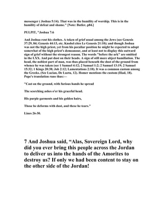 messenger ( Joshua 5:14). That was in the humility of worship. This is in the
humility of defeat and shame." [ ote: Butler, p84.]
PULPIT, "Joshua 7:6
And Joshua rent his clothes. A token of grief usual among the Jews (see Genesis
37:29, 84; Genesis 44:13, etc. Knobel cites Le Genesis 21:10); and though Joshua
was not the high priest, yet from his peculiar position he might be expected to adopt
somewhat of the high priest's demeanour, and at least not to display this outward
sign of grief without the strongest reason. The words "before the ark" are omitted
in the LXX. And put dust on their heads. A sign of still more abject humiliation. The
head, the noblest part of man, was thus placed beneath the dust of the ground from
whence he was taken (see 1 Samuel 4:12; 2 Samuel 1:2; 2 Samuel 13:19; 2 Samuel
15:32; 1 Kings 20:38; Job 2:12; Lamentations 2:10). It was a common custom among
the Greeks. (See Lucian, De Luetu, 12). Homer mentions the custom (Iliad, 18).
Pope's translation runs thus:—
"Cast on the ground, with furious hands he spread
The scorching ashes o'er his graceful head.
His purple garments and his golden hairs,
Those he deforms with dust, and these he tears."
Lines 26-30.
7 And Joshua said, “Alas, Sovereign Lord, why
did you ever bring this people across the Jordan
to deliver us into the hands of the Amorites to
destroy us? If only we had been content to stay on
the other side of the Jordan!
 