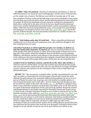CLARKE,"Alas, O Lord God - Particles of exclamations and distress, or what are
called interjections, are nearly the same in all languages: and the reason is because they
are the simple voice of nature. The Hebrew word which we translate alas is ‫אהה‬ ahah.
The complaint of Joshua in this and the following verses seems principally to have arisen
from his deep concern for the glory of God, and the affecting interest he took in behalf of
the people: he felt for the thousands of Israel, whom he considered as abandoned to
destruction: and he felt for the glory of God, for he knew should Israel be destroyed
God’s name would be blasphemed among the heathen; and his expostulations with his
Maker, which have been too hastily blamed by some, as savouring of too great freedom
and impatience are founded on God’s own words, Deu_32:26, Deu_32:27, and on the
practice of Moses himself, who had used similar expressions on a similar occasion; see
Exo_5:22, Exo_5:23; Num_14:13-18.
GILL, "And Joshua said, alas! O Lord God,.... What a miserable and distressed
condition are we in! have pity and compassion on us; who could have thought it, that
this would have been our case?
wherefore hast thou at all brought this people over Jordan, to deliver us
into the hand of the Amorites, to destroy us: who are mentioned either for the
whole people of the land of Canaan; or rather, because the people of Israel were now in
that part of the country which they inhabited: these words discover much weakness,
diffidence, and distrust, and bear some likeness to the murmurs of the children of Israel
in the wilderness; but not proceeding from that malignity of spirit theirs did, but from a
concern for the good of the people and the glory of God, they are not resented by him:
would to God we had been content, and dwelt on the other side Jordan; in
which he seems to cast the blame, not upon the Lord but upon himself and the people,
who were not content to dwell on the other side, but were desirous of a larger and better
country; and now ruin seemed to be the consequent of that covetous disposition and
discontented mind.
HE RY 7-9, " How he prayed, or pleaded rather, humbly expostulating the case with
God, not sullen, as David when the Lord had made a breach upon Uzzah, but much
affected; his spirit seemed to be somewhat ruffled and discomposed, yet not so as to be
put out of frame for prayer; but, by giving vent to his trouble in a humble address to
God, he keeps his temper and it ends well. 1. Now he wishes they had all taken up with
the lot of the two tribes on the other side Jordan, Jos_7:7. He thinks it would have been
better to have staid there and been cut short than come hither to be cut off. This savours
too much of discontent and distrust of God, and cannot be justified, though the surprise
and disappointment to one deeply concerned for the public interest may in part excuse
it. Those words, wherefore hast thou brought us over Jordan to destroy us? are too like
what the murmurers often said (Exo_14:11, Exo_14:12; Exo_16:3; Exo_17:3; Num_14:2,
Num_14:3); but he that searches the heart knew they came from another spirit, and
therefore was not extreme to mark what he said amiss. Had Joshua considered that this
disorder which their affairs were put into no doubt proceeded from something amiss,
which yet might easily be redressed, and all set to rights again (as often in his
predecessor's time), he would not have spoken of it as a thing taken for granted that they
were delivered into the hands of the Amorites to be destroyed. God knows what he does,
though we do not; but this we may be sure of, he never did nor ever will do us any
 