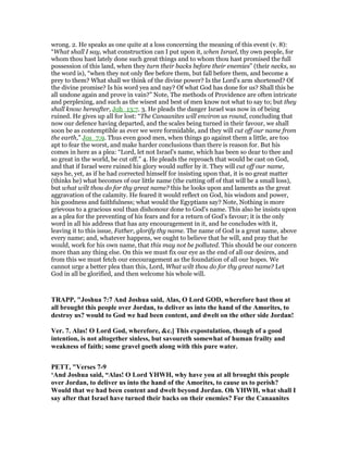 wrong. 2. He speaks as one quite at a loss concerning the meaning of this event (v. 8):
“What shall I say, what construction can I put upon it, when Israel, thy own people, for
whom thou hast lately done such great things and to whom thou hast promised the full
possession of this land, when they turn their backs before their enemies” (their necks, so
the word is), “when they not only flee before them, but fall before them, and become a
prey to them? What shall we think of the divine power? Is the Lord's arm shortened? Of
the divine promise? Is his word yea and nay? Of what God has done for us? Shall this be
all undone again and prove in vain?” Note, The methods of Providence are often intricate
and perplexing, and such as the wisest and best of men know not what to say to; but they
shall know hereafter, Joh_13:7. 3. He pleads the danger Israel was now in of being
ruined. He gives up all for lost: “The Canaanites will environ us round, concluding that
now our defence having departed, and the scales being turned in their favour, we shall
soon be as contemptible as ever we were formidable, and they will cut off our name from
the earth,” Jos_7:9. Thus even good men, when things go against them a little, are too
apt to fear the worst, and make harder conclusions than there is reason for. But his
comes in here as a plea: “Lord, let not Israel's name, which has been so dear to thee and
so great in the world, be cut off.” 4. He pleads the reproach that would be cast on God,
and that if Israel were ruined his glory would suffer by it. They will cut off our name,
says he, yet, as if he had corrected himself for insisting upon that, it is no great matter
(thinks he) what becomes of our little name (the cutting off of that will be a small loss),
but what wilt thou do for thy great name? this he looks upon and laments as the great
aggravation of the calamity. He feared it would reflect on God, his wisdom and power,
his goodness and faithfulness; what would the Egyptians say? Note, Nothing is more
grievous to a gracious soul than dishonour done to God's name. This also he insists upon
as a plea for the preventing of his fears and for a return of God's favour; it is the only
word in all his address that has any encouragement in it, and he concludes with it,
leaving it to this issue, Father, glorify thy name. The name of God is a great name, above
every name; and, whatever happens, we ought to believe that he will, and pray that he
would, work for his own name, that this may not be polluted. This should be our concern
more than any thing else. On this we must fix our eye as the end of all our desires, and
from this we must fetch our encouragement as the foundation of all our hopes. We
cannot urge a better plea than this, Lord, What wilt thou do for thy great name? Let
God in all be glorified, and then welcome his whole will.
TRAPP, "Joshua 7:7 And Joshua said, Alas, O Lord GOD, wherefore hast thou at
all brought this people over Jordan, to deliver us into the hand of the Amorites, to
destroy us? would to God we had been content, and dwelt on the other side Jordan!
Ver. 7. Alas! O Lord God, wherefore, &c.] This expostulation, though of a good
intention, is not altogether sinless, but savoureth somewhat of human frailty and
weakness of faith; some gravel goeth along with this pure water.
PETT, "Verses 7-9
‘And Joshua said, “Alas! O Lord YHWH, why have you at all brought this people
over Jordan, to deliver us into the hand of the Amorites, to cause us to perish?
Would that we had been content and dwelt beyond Jordan. Oh YHWH, what shall I
say after that Israel have turned their backs on their enemies? For the Canaanites
 
