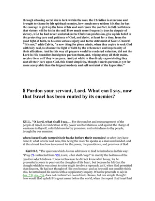 through allowing secret sin to lurk within the soul, the Christian is overcome and
brought to shame by his spiritual enemies, how much more seldom it is that he has
the courage to gird up the loins of his soul and renew the conflict, in full confidence
that victory will be his in the end! How much more frequently does he despair of
victory, wish he had never undertaken the Christian profession, give up his belief in
the protecting care and guidance of God, and desist, at least for a time, from the
good fight of faith, to his own serious injury and to the detriment of God's Church!
"It is not," adds Calvin, "a new thing for pious minds, when they aspire to seek God
with holy zeal, to obscure the light of faith by the vehemence and impetuosity of
their affections. And in this way all prayers would be rendered valueless, did not the
Lord in His boundless indulgence pardon them, and, wiping away all their stains,
receive them as if they were pure. And yet while in thus freely expostulating they
cast all their care upon God, this blunt simplicity, though it needs pardon, is yet far
more acceptable than the feigned modesty and self restraint of the hypocrites."
8 Pardon your servant, Lord. What can I say, now
that Israel has been routed by its enemies?
GILL, "O Lord, what shall I say,.... For the comfort and encouragement of the
people of Israel, in vindication of thy power and faithfulness, and against the charge of
weakness in thyself, unfaithfulness to thy promises, and unkindness to thy people,
brought by our enemies:
when Israel hath turned their backs before their enemies? or after they have
done it; what is to be said now, this being the case? he speaks as a man confounded, and
at the utmost loss how to account for the power, the providence, and promises of God.
K&D 8-9, "The question which Joshua addresses to God he introduces in this way:
“Pray (‫י‬ ִ contracted from ‫י‬ ִ‫ע‬ ְ ), Lord, what shall I say?” to modify the boldness of the
question which follows. It was not because he did not know what to say, for he
proceeded at once to pour out the thoughts of his heart, but because he felt that the
thought which he was about to utter might involve a reproach, as if, when God permitted
that disaster, He had not thought of His own honour; and as he could not possibly think
this, he introduced his words with a supplicatory inquiry. What he proceeds to say in
Jos_7:8, Jos_7:9, does not contain two co-ordinate clauses, but one simple thought:
how would God uphold His great name before the world, when the report that Israel had
 