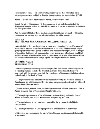 In the accursed thing — In appropriating to private use that which had been
solemnly consecrated to God, or devoted to destruction. See note, Joshua 6:17-18.
Achan — Called in 1 Chronicles 2:7, Achar, the troubler of Israel.
Son of Carmi — His genealogy is thus traced out in view of the method of his
detection. Compare Joshua 7:16-18. He seems to have been a descendant of Judah in
the fifth generation.
And the anger of the Lord was kindled against the children of Israel — The entire
community has become infected with the guilt of one of its members.
Verses 1-26
THE TRESPASS A D PU ISHME T OF ACHA , Joshua 7:1-26.
[After the fall of Jericho the prestige of Israel was exceedingly great. The name of
Jehovah was a terror to the idolatrous nations of the land, and the chosen people,
glorying in his matchless power and their own wondrous triumphs, were in danger
of forgetting that his wrath burns against every appearance of evil, and would fall
as fiercely on an offender in the camp of Israel as on the armies of the aliens. Hence
the severe and solemn lesson taught by the sin and punishment of Achan.]
COFFMA , "Verse 1
THE DEFEAT AT AI
Contrasting sharply with the previous chapter, this one reveals a shocking setback
to Israel's progress, namely, the defeat at Ai. Many Bible students have been
impressed with the manner in which the experiences of Joshua parallel those of the
early church in the Book of Acts.
(1) The glorious success of Pentecost was soon followed by the shameful episode of
Ananias and his wife Sapphira. Here the great success at Jericho is quickly followed
by the shameful defeat at Ai.
(2) Secret sin was, in both cases, the cause of the sudden reversal of fortune - that of
Achan here, and that of Ananias and Sapphira in Acts.
(3) The capital punishment of the offenders was immediately enforced - that of
Achan by Joshua, and that of Ananias and Sapphira by the Lord.
(4) The punishment in each case was executed in the presence of all of God's
congregation.
(5) The original success of God's people was at once resumed in both cases.
(6) Greed, or covetousness on the part of the offenders was the cause of the trouble
in both cases.
 