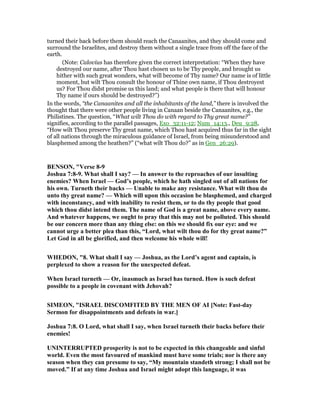 turned their back before them should reach the Canaanites, and they should come and
surround the Israelites, and destroy them without a single trace from off the face of the
earth.
(Note: Calovius has therefore given the correct interpretation: “When they have
destroyed our name, after Thou hast chosen us to be Thy people, and brought us
hither with such great wonders, what will become of Thy name? Our name is of little
moment, but wilt Thou consult the honour of Thine own name, if Thou destroyest
us? For Thou didst promise us this land; and what people is there that will honour
Thy name if ours should be destroyed?”)
In the words, “the Canaanites and all the inhabitants of the land,” there is involved the
thought that there were other people living in Canaan beside the Canaanites, e.g., the
Philistines. The question, “What wilt Thou do with regard to Thy great name?”
signifies, according to the parallel passages, Exo_32:11-12; Num_14:13., Deu_9:28,
“How wilt Thou preserve Thy great name, which Thou hast acquired thus far in the sight
of all nations through the miraculous guidance of Israel, from being misunderstood and
blasphemed among the heathen?” (“what wilt Thou do?” as in Gen_26:29).
BE SO , "Verse 8-9
Joshua 7:8-9. What shall I say? — In answer to the reproaches of our insulting
enemies? When Israel — God’s people, which he hath singled out of all nations for
his own. Turneth their backs — Unable to make any resistance. What wilt thou do
unto thy great name? — Which will upon this occasion be blasphemed, and charged
with inconstancy, and with inability to resist them, or to do thy people that good
which thou didst intend them. The name of God is a great name, above every name.
And whatever happens, we ought to pray that this may not be polluted. This should
be our concern more than any thing else: on this we should fix our eye: and we
cannot urge a better plea than this, “Lord, what wilt thou do for thy great name?”
Let God in all be glorified, and then welcome his whole will!
WHEDO , "8. What shall I say — Joshua, as the Lord’s agent and captain, is
perplexed to show a reason for the unexpected defeat.
When Israel turneth — Or, inasmuch as Israel has turned. How is such defeat
possible to a people in covenant with Jehovah?
SIMEO , "ISRAEL DISCOMFITED BY THE ME OF AI [ ote: Fast-day
Sermon for disappointments and defeats in war.]
Joshua 7:8. O Lord, what shall I say, when Israel turneth their backs before their
enemies!
U I TERRUPTED prosperity is not to be expected in this changeable and sinful
world. Even the most favoured of mankind must have some trials; nor is there any
season when they can presume to say, “My mountain standeth strong; I shall not be
moved.” If at any time Joshua and Israel might adopt this language, it was
 