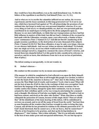 they would have been discomfited, even as the small detachment was. To this the
failure of the expedition is ascribed by God himself [ ote: ver. 11, 12.].
And to what are we to ascribe the calamities inflicted on our nation, the reverses
experienced, and the losses sustained, in this long-protracted war? Is it not to our
sins, which have incensed God against us? We all acknowledge the greatness of our
national sins, but forget to notice our own personal iniquities; whereas, if we saw
every thing as God sees it, we should probably see, that our own personal guilt has
contributed in no small degree to bring down the divine judgments upon us.
Because we are mere individuals, we think that our transgressions can have had but
little influence in matters of this kind: but did not Saul’s violation of the covenant he
had made with the Gibeonites, occasion, many years afterwards, a famine of three
years’ continuance [ ote: 2 Samuel 21:1.]? And did not David’s numbering of the
people occasion a pestilence, to the destruction of seventy thousand of his subjects
[ ote: 2 Samuel 24:10-15.]? But these offenders, it may be said, were kings; whereas
we are obscure individuals. And was not Achan an obscure individual? Yet behold,
how one single act of sin, an act too which would not have been considered as very
heinous amongst ourselves, stopped in a moment the course of Israel’s victories, and
turned them into shameful defeat! Let this point be duly considered in reference to
ourselves; and let us learn, that abstinence from sin is an act no less of patriotism,
than of piety.]
The defeat coming so unexpectedly, we do not wonder at,
II. Joshua’s distress—
His conduct on this occasion was by no means unexceptionable—
[The manner in which he complained to God reflected even upon the Deity himself;
“O Lord God, wherefore hast thou at all brought this people over Jordan, to deliver
us into the hand of the Amorites to destroy us?” Alas! alas! Is this Joshua, that thus
accuses the Most High God of cruelty and treachery? Lord, what is man! What will
not the best of men do, if left by thee to the workings of their own corruption! Such
had been the language of the murmuring Israelites on many occasions: but we
readily confess that Joshua, though he spake their sentiments, was by no means
actuated by their rebellious spirit: yet he was wrong in entertaining for a moment
such a thought. His distrust of God also was highly unbecoming; “Would to God we
had been content, and dwelt on the other side Jordan!” What, dost thou so readily
relinquish the possession of Canaan, because of this single check? Thou art afraid
that “all the inhabitants of the land, hearing of this defeat, will be emboldened to
environ you around, and to cut off the name of Israel from the earth:” but hast thou
so soon forgotten all the wonders that God has wrought in order to bring thee into
Canaan, and all that he has promised in relation to the ultimate possession of it? “Is
God’s hand shortened, that he cannot save, or his ear heavy, that he cannot hear?”
“Has he at last forgotten to be gracious, and shut up his loving-kindness in
displeasure?” Alas! Joshua, “this is thine infirmity.” But it is an infirmity incident
to the best of men under great and unexpected misfortunes. We are but top apt to
 