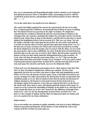 give way to murmuring and desponding thoughts, both in relation to our temporal
and spiritual concerns, when we should be rather encouraging ourselves with the
recollection of past mercies, and pleading with God his promises of more effectual
aid — — —]
Yet on the whole there was much in it to be admired—
[We cannot but highly applaud the concern he expressed for the loss of so many
lives. Common generals would have accounted the loss of thirty-six men as nothing:
but “the blood of Israel was precious in the sight” of Joshua. We might have
expected that he would have blamed the spies for deceiving him in relation to the
strength of the city; and have punished the soldiers for cowardice: but he viewed the
hand of God, rather than of man, in this disaster: and this led to (what also we much
admire) his humiliation before God on account of it. This was very deep: “he rent
his clothes, and fell to the earth upon his face before the ark of the Lord until the
even-tide, he and the elders of Israel, and put dust upon their heads [ ote: ver. 6.].”
He had seen on many occasions now Moses and Aaron had succeeded in averting
the divine displeasure from the people; and, in concert with the elders, he now tried
the same means: and we may confidently say, that, if all the hosts of Israel had been
defeated, this was the sure way to retrieve their affairs. But his tender regard for the
honour of God was that which eminently distinguished him on this occasion; “O
Lord, what wilt thou do unto thy great name [ ote: ver. 9.]?” This was the plea
which Moses had often used [ ote: Exodus 32:12; umbers 14:15-16.], and to which
God had paid especial regard [ ote: Ezekiel 20:9.]: and the man that feels it in his
soul, and urges it in sincerity and truth, can never be ultimately foiled.
O that such were the disposition and conduct of our whole nation at this time! But
alas! we hear of numbers slaughtered, without any emotion. We have fasts
appointed; but how few are there who observe them with such humiliation as that
before us! It is true, the honour of God’s name, I fear, is but little interested in our
success: perhaps it is rather interested in the destruction of such an ungrateful and
rebellious people as we are. But in relation to his Church and the advancement of
religion amongst us, his honour is concerned; because he has bestowed on us
advantages equal, if not superior, to any that are enjoyed elsewhere on the face of
the whole earth. Here then we may, and should, plead the honour of his name: he
expects us to lay to heart the abounding of iniquity in the midst of us; and takes it ill
at our hands that there are so few who “mourn for the afflictions of Joseph [ ote:
Amos 6:6.],” and “cry for the abominations of Israel [ ote: Ezekiel 9:4.].” Let,
however, the example of Joshua and the elders be impressed upon our minds, and
serve as a pattern for our future imitation.]
Improvement—
[Let us not confine our attention to public calamities, but turn it to those afflictions
which are personal and domestic. In this history we may behold the source and
remedy of all the evil that can come upon us.
 
