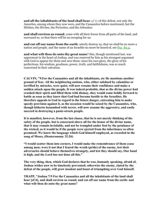 and all the inhabitants of the land shall hear of it; of this defeat; not only the
Amorites, among whom they now were, and the Canaanites before mentioned, but the
Hittites, the Hivites, the Perizzites, and the Jebusites:
and shall environ us round; come with all their forces from all parts of the land, and
surround us, so that there will be no escaping for us:
and cut off our name from the earth; utterly destroy us, that we shall be no more a
nation and people, and the name of an Israelite no more be heard of, see Psa_83:4,
and what wilt thou do unto thy great name? this, though mentioned last, was
uppermost in the heart of Joshua, and was reserved by him as his strongest argument
with God to appear for them and save them; since his own glory, the glory of his
perfections, his wisdom, goodness, power, truth, and faithfulness, was so much
concerned in their salvation.
CALVI , "9.For the Canaanites and all the inhabitants, etc He mentions another
ground of fear. All the neighboring nations, who, either subdued by calamities or
terrified by miracles, were quiet, will now resume their confidence and make a
sudden attack upon the people. It was indeed probable, that as the divine power had
crushed their spirit and filled them with dismay, they would come boldly forward to
battle as soon as they knew that God had become hostile to the Israelites. He
therefore appeals to God in regard to the future danger, entreating him to make
speedy provision against it, as the occasion would be seized by the Canaanites, who,
though hitherto benumbed with terror, will now assume the aggressive, and easily
succeed in destroying a panic-struck people.
It is manifest, however, from the last clause, that he is not merely thinking of the
safety of the people, but is concerned above all for the honor of the divine name,
that it may remain inviolable, and not be trampled under foot by the petulance of
the wicked, as it would be if the people were ejected from the inheritance so often
promised. We know the language which God himself employed, as recorded in the
song of Moses, (Deuteronomy 32:26)
“I would scatter them into corners, I would make the remembrance of them cease
among men; were it not that I feared the wrath (pride) of the enemy, lest their
adversaries should behave themselves strangely, and lest they should say, Our hand
is high, and the Lord has not done all this.”
The very thing, then, which God declares that he was, humanly speaking, afraid of,
Joshua wishes now to be timelessly prevented; otherwise the enemy, elated by the
defeat of the people, will grow insolent and boast of triumphing over God himself.
TRAPP, "Joshua 7:9 For the Canaanites and all the inhabitants of the land shall
hear [of it], and shall environ us round, and cut off our name from the earth: and
what wilt thou do unto thy great name?
 