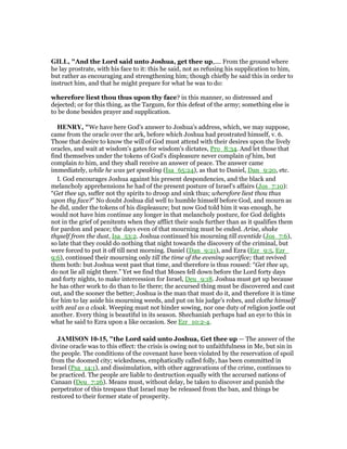 GILL, "And the Lord said unto Joshua, get thee up,.... From the ground where
he lay prostrate, with his face to it: this he said, not as refusing his supplication to him,
but rather as encouraging and strengthening him; though chiefly he said this in order to
instruct him, and that he might prepare for what he was to do:
wherefore liest thou thus upon thy face? in this manner, so distressed and
dejected; or for this thing, as the Targum, for this defeat of the army; something else is
to be done besides prayer and supplication.
HE RY, "We have here God's answer to Joshua's address, which, we may suppose,
came from the oracle over the ark, before which Joshua had prostrated himself, v. 6.
Those that desire to know the will of God must attend with their desires upon the lively
oracles, and wait at wisdom's gates for wisdom's dictates, Pro_8:34. And let those that
find themselves under the tokens of God's displeasure never complain of him, but
complain to him, and they shall receive an answer of peace. The answer came
immediately, while he was yet speaking (Isa_65:24), as that to Daniel, Dan_9:20, etc.
I. God encourages Joshua against his present despondencies, and the black and
melancholy apprehensions he had of the present posture of Israel's affairs (Jos_7:10):
“Get thee up, suffer not thy spirits to droop and sink thus; wherefore liest thou thus
upon thy face?” No doubt Joshua did well to humble himself before God, and mourn as
he did, under the tokens of his displeasure; but now God told him it was enough, he
would not have him continue any longer in that melancholy posture, for God delights
not in the grief of penitents when they afflict their souls further than as it qualifies them
for pardon and peace; the days even of that mourning must be ended. Arise, shake
thyself from the dust, Isa_53:2. Joshua continued his mourning till eventide (Jos_7:6),
so late that they could do nothing that night towards the discovery of the criminal, but
were forced to put it off till next morning. Daniel (Dan_9:21), and Ezra (Ezr_9:5, Ezr_
9:6), continued their mourning only till the time of the evening sacrifice; that revived
them both: but Joshua went past that time, and therefore is thus roused: “Get thee up,
do not lie all night there.” Yet we find that Moses fell down before the Lord forty days
and forty nights, to make intercession for Israel, Deu_9:18. Joshua must get up because
he has other work to do than to lie there; the accursed thing must be discovered and cast
out, and the sooner the better; Joshua is the man that must do it, and therefore it is time
for him to lay aside his mourning weeds, and put on his judge's robes, and clothe himself
with zeal as a cloak. Weeping must not hinder sowing, nor one duty of religion jostle out
another. Every thing is beautiful in its season. Shechaniah perhaps had an eye to this in
what he said to Ezra upon a like occasion. See Ezr_10:2-4.
JAMISO 10-15, "the Lord said unto Joshua, Get thee up — The answer of the
divine oracle was to this effect: the crisis is owing not to unfaithfulness in Me, but sin in
the people. The conditions of the covenant have been violated by the reservation of spoil
from the doomed city; wickedness, emphatically called folly, has been committed in
Israel (Psa_14:1), and dissimulation, with other aggravations of the crime, continues to
be practiced. The people are liable to destruction equally with the accursed nations of
Canaan (Deu_7:26). Means must, without delay, be taken to discover and punish the
perpetrator of this trespass that Israel may be released from the ban, and things be
restored to their former state of prosperity.
 
