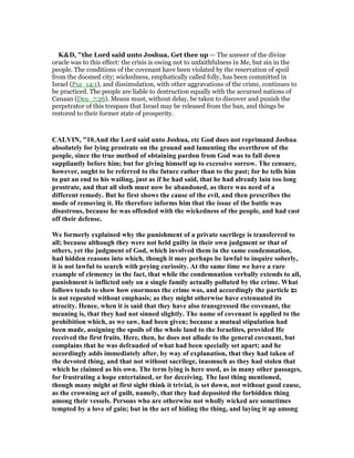 K&D, "the Lord said unto Joshua, Get thee up — The answer of the divine
oracle was to this effect: the crisis is owing not to unfaithfulness in Me, but sin in the
people. The conditions of the covenant have been violated by the reservation of spoil
from the doomed city; wickedness, emphatically called folly, has been committed in
Israel (Psa_14:1), and dissimulation, with other aggravations of the crime, continues to
be practiced. The people are liable to destruction equally with the accursed nations of
Canaan (Deu_7:26). Means must, without delay, be taken to discover and punish the
perpetrator of this trespass that Israel may be released from the ban, and things be
restored to their former state of prosperity.
CALVI , "10.And the Lord said unto Joshua, etc God does not reprimand Joshua
absolutely for lying prostrate on the ground and lamenting the overthrow of the
people, since the true method of obtaining pardon from God was to fall down
suppliantly before him; but for giving himself up to excessive sorrow. The censure,
however, ought to be referred to the future rather than to the past; for he tells him
to put an end to his wailing, just as if he had said, that he had already lain too long
prostrate, and that all sloth must now be abandoned, as there was need of a
different remedy. But he first shows the cause of the evil, and then prescribes the
mode of removing it. He therefore informs him that the issue of the battle was
disastrous, because he was offended with the wickedness of the people, and had cast
off their defense.
We formerly explained why the punishment of a private sacrilege is transferred to
all; because although they were not held guilty in their own judgment or that of
others, yet the judgment of God, which involved them in the same condemnation,
had hidden reasons into which, though it may perhaps be lawful to inquire soberly,
it is not lawful to search with prying curiosity. At the same time we have a rare
example of clemency in the fact, that while the condemnation verbally extends to all,
punishment is inflicted only on a single family actually polluted by the crime. What
follows tends to show how enormous the crime was, and accordingly the particle ‫גם‬
is not repeated without emphasis; as they might otherwise have extenuated its
atrocity. Hence, when it is said that they have also transgressed the covenant, the
meaning is, that they had not sinned slightly. The name of covenant is applied to the
prohibition which, as we saw, had been given; because a mutual stipulation had
been made, assigning the spoils of the whole land to the Israelites, provided He
received the first fruits. Here, then, he does not allude to the general covenant, but
complains that he was defrauded of what had been specially set apart; and he
accordingly adds immediately after, by way of explanation, that they had taken of
the devoted thing, and that not without sacrilege, inasmuch as they had stolen that
which he claimed as his own. The term lying is here used, as in many other passages,
for frustrating a hope entertained, or for deceiving. The last thing mentioned,
though many might at first sight think it trivial, is set down, not without good cause,
as the crowning act of guilt, namely, that they had deposited the forbidden thing
among their vessels. Persons who are otherwise not wholly wicked are sometimes
tempted by a love of gain; but in the act of hiding the thing, and laying it up among
 