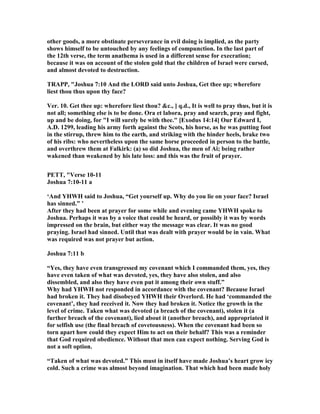 other goods, a more obstinate perseverance in evil doing is implied, as the party
shows himself to be untouched by any feelings of compunction. In the last part of
the 12th verse, the term anathema is used in a different sense for execration;
because it was on account of the stolen gold that the children of Israel were cursed,
and almost devoted to destruction.
TRAPP, "Joshua 7:10 And the LORD said unto Joshua, Get thee up; wherefore
liest thou thus upon thy face?
Ver. 10. Get thee up: wherefore liest thou? &c., ] q.d., It is well to pray thus, but it is
not all; something else is to be done. Ora et labora, pray and search, pray and fight,
up and be doing, for "I will surely be with thee." [Exodus 14:14] Our Edward I,
A.D. 1299, leading his army forth against the Scots, his horse, as he was putting foot
in the stirrup, threw him to the earth, and striking with the hinder heels, brake two
of his ribs: who nevertheless upon the same horse proceeded in person to the battle,
and overthrew them at Falkirk: (a) so did Joshua, the men of Ai; being rather
wakened than weakened by his late loss: and this was the fruit of prayer.
PETT, "Verse 10-11
Joshua 7:10-11 a
‘And YHWH said to Joshua, “Get yourself up. Why do you lie on your face? Israel
has sinned.” ’
After they had been at prayer for some while and evening came YHWH spoke to
Joshua. Perhaps it was by a voice that could be heard, or possibly it was by words
impressed on the brain, but either way the message was clear. It was no good
praying. Israel had sinned. Until that was dealt with prayer would be in vain. What
was required was not prayer but action.
Joshua 7:11 b
“Yes, they have even transgressed my covenant which I commanded them, yes, they
have even taken of what was devoted, yes, they have also stolen, and also
dissembled, and also they have even put it among their own stuff.”
Why had YHWH not responded in accordance with the covenant? Because Israel
had broken it. They had disobeyed YHWH their Overlord. He had ‘commanded the
covenant’, they had received it. ow they had broken it. otice the growth in the
level of crime. Taken what was devoted (a breach of the covenant), stolen it (a
further breach of the covenant), lied about it (another breach), and appropriated it
for selfish use (the final breach of covetousness). When the covenant had been so
torn apart how could they expect Him to act on their behalf? This was a reminder
that God required obedience. Without that men can expect nothing. Serving God is
not a soft option.
“Taken of what was devoted.” This must in itself have made Joshua’s heart grow icy
cold. Such a crime was almost beyond imagination. That which had been made holy
 