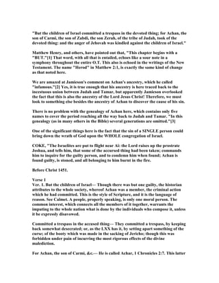 "But the children of Israel committed a trespass in the devoted thing; for Achan, the
son of Carmi, the son of Zabdi, the son Zerah, of the tribe of Judah, took of the
devoted thing: and the anger of Jehovah was kindled against the children of Israel."
Matthew Henry, and others, have pointed out that, "This chapter begins with a
"BUT."[1] That word, with all that is entailed, echoes like a sour note in a
symphony throughout the entire O.T. This also is echoed in the writings of the ew
Testament. The name "Herod" in Matthew 2:1, is exactly the same kind of change
as that noted here.
We are amazed at Jamieson's comment on Achan's ancestry, which he called
"infamous."[2] Yes, it is true enough that his ancestry is here traced back to the
incestuous union between Judah and Tamar, but apparently Jamieson overlooked
the fact that this is also the ancestry of the Lord Jesus Christ! Therefore, we must
look to something else besides the ancestry of Achan to discover the cause of his sin.
There is no problem with the genealogy of Achan here, which contains only five
names to cover the period reaching all the way back to Judah and Tamar. "In this
genealogy (as in many others in the Bible) several generations are omitted."[3]
One of the significant things here is the fact that the sin of a SI GLE person could
bring down the wrath of God upon the WHOLE congregation of Israel.
COKE, "The Israelites are put to flight near Ai: the Lord raises up the prostrate
Joshua, and tells him, that some of the accursed thing had been taken; commands
him to inquire for the guilty person, and to condemn him when found; Achan is
found guilty, is stoned, and all belonging to him burnt in the fire.
Before Christ 1451.
Verse 1
Ver. 1. But the children of Israel— Though there was but one guilty, the historian
attributes to the whole society, whereof Achan was a member, the criminal action
which he had committed. This is the style of Scripture, and it is the language of
reason. See Calmet. A people, properly speaking, is only one moral person. The
common interest, which connects all the members of it together, warrants the
imputing to the whole nation what is done by the individuals who compose it, unless
it be expressly disavowed.
Committed a trespass in the accused thing— They committed a trespass, by keeping
back somewhat desecrated; or, as the LXX has it, by setting apart something of the
curse; of the booty which was made in the sacking of Jericho; though this was
forbidden under pain of incurring the most rigorous effects of the divine
malediction.
For Achan, the son of Carmi, &c.— He is called Achar, 1 Chronicles 2:7. This latter
 