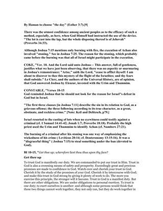 By Haman to choose "the day" (Esther 3:7).[9]
There was the utmost confidence among ancient peoples as to the efficacy of such a
method, especially, as here, when God Himself had instructed the use of the device.
"The lot is cast into the lap, but the whole disposing thereof is of Jehovah"
(Proverbs 16:33).
Although Joshua 7:15 mentions only burning with fire, the execution of Achan also
involved "stoning." See in Joshua 7:25. The reason for the stoning, which probably
came before the burning was that all of Israel might participate in the execution.
COKE, "Ver. 10. And the Lord said unto Joshua— This answer, full of gentleness,
justifies what we have just been observing, that there was no asperity or murmuring
in Joshua's remonstrance; "Arise," saith the Lord, "cease to afflict thyself: I am
about to discover to thee this mystery of the flight of the Israelites; and thy fears
shall subside." Le Clerc, and the authors of the Universal History, are of opinion,
that God answered Joshua by Eleazar, invested with the Urim and Thummim.
CO STABLE, "Verses 10-15
God reminded Joshua that he should not look for the reason for Israel"s defeat in
God but in Israel.
"The first three clauses [in Joshua 7:11] describe the sin in its relation to God, as a
grievous offense; the three following according to its true character, as a great,
obstinate, and reckless crime." [ ote: Keil and Delitzsch, p79.]
Israel resorted to the casting of lots when no eyewitness could testify against a
criminal (cf. 1 Samuel 14:41-42; Jonah 1:7; Proverbs 18:18). Probably the high
priest used the Urim and Thummim to identify Achan (cf. umbers 27:21).
The burning of a criminal after his stoning was one way of emphasizing the
wickedness of his crime ( Leviticus 20:14; cf. Deuteronomy 13:15-16). It was a
"disgraceful thing" ( Joshua 7:15) to steal something under the ban (devoted to
God).
BI 10-15, "Get thee up; wherefore liest thou thus upon thy face?
Get thee up
To trust God is manifestly our duty. We are commanded to put our trust in Him. Trust in
God is also a crowning means of safety and prosperity. Exceedingly great and precious
promises are made to confidence in God. Watch over and cherish your trust in God.
Cherish it by the study of the promises of your God. Cherish it by intercourse with God;
and make this trust in God strong by giving it plenty of work to do. The more you
exercise this principle, the stronger will it become. Trust in God is a manifest duty. But
there are other obligations. We are under obligations to personal exertion. To trust is
one duty; to exert ourselves is another: and although some persons would think that
these two things cannot work together, they not only can, but they do work together in
 