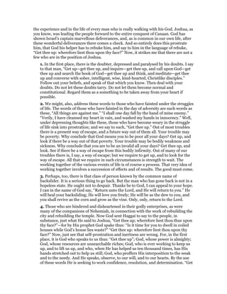the experience and in the life of every man who is really walking with his God. Joshua, as
you know, was leading the people forward to the entire conquest of Canaan. God has
shown Israel’s captain marvellous deliverances, and, as is common in our own life, after
these wonderful deliverances there comes a check. And so entirely does this prostrate
him, that God his helper has to rebuke him, and say to him in the language of rebuke,
“Get thee up: wherefore liest thou upon thy face?” Now, it strikes me that there are not a
few who are in the position of Joshua.
1. In the first place, there is the doubter, depressed and paralysed by his doubts. I say
to that man, “Get up—get thee up, and inquire—get thee up, and call upon God—get
thee up and search the book of God—get thee up and think, and meditate—get thee
up and converse with sober, intelligent, wise, kind-hearted, Christlike disciples.”
Follow out your beliefs, and speak of that which you know. Then deal with your
doubts. Do not let these doubts tarry. Do not let them become normal and
constitutional. Regard them as a something to be taken away from your heart if
possible.
2. We might, also, address these words to those who have fainted under the struggles
of life. The words of those who have fainted in the day of adversity are such words as
these, “All things are against me.” “I shall one day fall by the hand of mine enemy.”
“Verily, I have cleansed my heart in vain, and washed my hands in innocency.” Well,
under depressing thoughts like these, those who have become weary in the struggle
of life sink into prostration; and we say to such, “Get thee up.” Out of most troubles
there is a present way of escape, and a future way out of them all. Your trouble may
be poverty. Why conclude that God means you to be poor all your days? Get up, and
look if there be a way out of that poverty. Your trouble may be bodily weakness and
sickness. Why conclude that you are to be an invalid all your days? Get thee up, and
look. See if there be a way of escape from this bodily infirmity. Out of many of our
troubles there is, I say, a way of escape; but we require to get up, and to look for the
way of escape. All that we require in such circumstances is strength to wait. The
working together of the various events of life is of course a process. That very idea of
working together involves a succession of effects and of results. The good must come.
3. Perhaps, too, there is that class of person known by the common name of
backslider. It is a serious thing to go back. But the man who has gone back is not in a
hopeless state. He ought not to despair. Thanks be to God, I can appeal to your hope.
I can in the name of God say, “Return unto the Lord, and He will return to you.” He
will heal your backsliding; He will love you freely; He will be as the dew to you, and
you shall revive as the corn and grow as the vine. Only, only, return to the Lord.
4. Those who are hindered and disheartened in their godly enterprises, as were
many of the companions of Nehemiah, in connection with the work of rebuilding the
city and rebuilding the temple. Now God sent Haggai to say to the people, in
substance, just what He said to Joshua, “Get thee up; wherefore liest thou thus upon
thy face?”—for by His prophet God spake thus: “Is it time for you to dwell in coiled
houses while God’s house lies waste?” “Get thee up: wherefore liest thou upon thy
face?” Now, just see that self-prostration and inertness are wrong. For, in the first
place, it is God who speaks to us thus: “Get thee up”; God, whose power is almighty;
God, whose resources are unsearchable riches; God, who is ever working to keep us
up, and to lift us up, and who, when He has helped us ten thousand times, has His
hands stretched out to help us still; God, who proffers His interposition to the weak
and to the needy. And He speaks, observe, to our will, and to our hearts. By the use
of these words He is seeking to work confidence, resolution, and determination. “Get
 