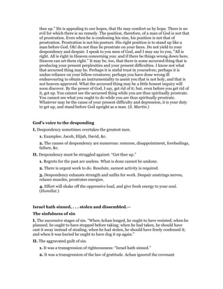 thee up.” He is appealing to our hopes, that He may comfort us by hope. There is no
evil for which there is no remedy. The position, therefore, of a man of God is not that
of prostration. Even when he is confessing his sins, his position is not that of
prostration. Prostration is not his posture. His right position is to stand up like a
man before God. Oh! do not thus lie prostrate on your faces. Do not yield to your
despondency and despair. I speak to you men of God, and I may say to you, “All is
right. All is right in Heaven concerning you: and if there be things wrong down here,
Heaven can set them right.” It may be, too, that there is some accursed thing that is
producing your present perplexities and your present difficulties. I know not what
that accursed thing may be. Perhaps it is sinful trust in yourselves; perhaps it is
undue reliance on your fellow-creatures; perhaps you have done wrong ill
endeavouring to obtain an instrumentality to assist you that is not holy, and that is
not heaven-approved. What the accursed thing may be a little honest inquiry will
soon discover. By the power of God, I say, get rid of it; but, even before you get rid of
it, get up. You cannot see the accursed thing while you are thus spiritually prostrate.
You cannot see what you ought to do while you are thus spiritually prostrate.
Whatever may be the cause of your present difficulty and depression, it is your duty
to get up, and stand before God upright as a man. (S. Martin.)
God’s voice to the desponding
I. Despondency sometimes overtakes the greatest men.
1. Examples: Jacob, Elijah, David, &c.
2. The causes of despondency are numerous: remorse, disappointment, forebodings,
failure, &c.
II. Despondency must be struggled against: “Get thee up.”
1. Regrets for the past are useless. What is done cannot be undone.
2. There is urgent work to do. Resolute, earnest activity is required.
3. Despondency exhausts strength and unfits for work. Despair unstrings nerves,
relaxes muscles, prostrates energies.
4. Effort will shake off the oppressive load, and give fresh energy to your soul.
(Homilist.)
Israel hath sinned, . . . stolen and dissembled.—
The sinfulness of sin
I. The successive stages of sin. “When Achan longed, he ought to have resisted; when he
planned, he ought to have stopped before taking; when he had taken, he should have
cast it away instead of stealing; when he had stolen, he should have freely confessed it;
and when it was buried he ought to have dug it up again.”
II. The aggravated guilt of sin.
1. It was a transgression of righteousness: “Israel hath sinned.”
2. It was a transgression of the law of gratitude. Achan ignored the covenant
 