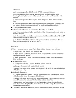 altogether.
3. It was a transgression of God’s word: “Which I commanded them.”
4. It was the transgression of good faith. Under the specific condition of not
touching the spoil, the victory had been granted, and Achan had “even taken of the
cherem.”
5. It was a transgression of honesty and truth: “They have stolen and dissembled
also.”
6. It was a transgression of Achan’s own conscience. Had he not felt it wrong to put
the devoted things “among his own stuff,” he would not have hidden them.
III. The wide-reaching evil of sin.
IV. The connection between sin and unbelief. Achan had no real faith—
1. In Divine omniscience. Had he really believed that God saw him, he could not have
taken of the spoil.
2. In Divine punishment. Had he been convinced that he would have been “devoted,”
he would have resisted the temptation.
3. In the Divine Word. To disbelieve in the punishment was to disbelieve Him who
had threatened to destroy. (F. G. Marchant.)
Secret sin
We have a mournful interest in sin. Three characteristics of sin are seen in Achan—
1. Sin is secret; that is, from men, not from God.
2. Sin is gradual. Captivates the senses: “I saw.” Captivates the desires: “I coveted.”
Captivates the soul: “I took.”
3. Sin is the herald of a curse: “The curse of the Lord is in the house of the wicked.”
Note its effects.
I. On Joshua—the leader.
1. Changed the hero into a coward. His heart became as water.
2. Changed the man of faith to a doubter (verse 7).
3. This in spite of his Divine call and his great ability. So secret sin affects the leaders
of the Church to-day.
II. On Israel—the church.
1. Changed victors into victims. They fled from before At. Sin is weakness as well as
wicked ness. Sin deters the progress of the Church.
2. This in spite of the Divine covenant. That covenant was to give the land to the true
sons of Abraham- the faithful: “If ye be willing and obedient,” &c.
3. This, too, in spite of previous victory at Jericho. They won at Jericho, for they
were all sanctified. They failed at Ai, for there was sin in the camp. One secret sinner
may ruin a Church’s worth.
III. On achan—the sinner. Did not sin gain for him much spoil? Yes—and more. He got
 