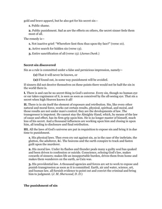 gold and brave apparel, but he also got for his secret sin—
1. Public shame.
2. Public punishment. Sad as are the effects on others, the secret sinner feels them
most of all.
The remedy is—
1. Not inactive grief: “Wherefore liest thou thus upon thy face?” (verse 10).
2. Active search for hidden sin (verse 13).
3. Entire sanctification of all (verse 13). (James Dunk.)
Secret sin discovered
Sin as a rule is committed under a false and pernicious impression, namely—
(1) That it will never be known, or
(2) if found out, in some way punishment will be avoided.
If sinners did not deceive themselves on these points there would not be half the sin in
the world there is.
I. There is and can be no secret thing in God’s universe. Every sin, though no human eye
or ear takes cognisance of it, is seen as soon as conceived by the all-seeing eye. That sin a
secret when high Heaven knows it all!
II. There is in sin itself the element of exposure and retribution. Sin, like every other
natural and moral force, works out certain results, physical, spiritual, and moral, and
those results are not under man’s control; they are the developments of law. The
transgressor is impotent. He cannot stay the Almighty Hand, which, by means of the law
of cause and effect, has its firm grip upon him. He is no longer master of himself, much
less of his secret. And a thousand influences are working upon him and closing in upon
him, all tending to disclosure and final retribution.
III. All the laws of God’s universe are put in requisition to expose sin and bring it in due
time to punishment.
1. His physical laws. They even cry out against sin, as in the case of the inebriate, the
glutton, the adulterer, &c. The heavens and the earth conspire to track and fasten
guilt upon the murderer.
2. His moral law. Under its flashes and thunder peals many a guilty soul has quaked
and been driven to confession or suicide. Conscience, echoing God’s law, makes
cowards of sinners; makes life an insupportable burden, drives them from home and
makes them wanderers on the earth, as Cain was.
3. His providential law. A thousand agencies and forces are set to work to expose and
punish transgression as soon as it is committed. Earth, air and water, science, art,
and human law, all furnish evidence to point out and convict the criminal and bring
him to judgment. (J. M. Sherwood, D. D.)
The punishment of sin
 