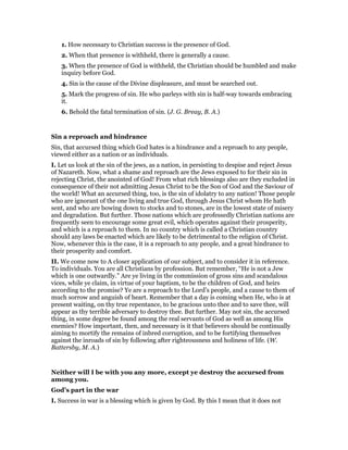 1. How necessary to Christian success is the presence of God.
2. When that presence is withheld, there is generally a cause.
3. When the presence of God is withheld, the Christian should be humbled and make
inquiry before God.
4. Sin is the cause of the Divine displeasure, and must be searched out.
5. Mark the progress of sin. He who parleys with sin is half-way towards embracing
it.
6. Behold the fatal termination of sin. (J. G. Breay, B. A.)
Sin a reproach and hindrance
Sin, that accursed thing which God hates is a hindrance and a reproach to any people,
viewed either as a nation or as individuals.
I. Let us look at the sin of the jews, as a nation, in persisting to despise and reject Jesus
of Nazareth. Now, what a shame and reproach are the Jews exposed to for their sin in
rejecting Christ, the anointed of God! From what rich blessings also are they excluded in
consequence of their not admitting Jesus Christ to be the Son of God and the Saviour of
the world! What an accursed thing, too, is the sin of idolatry to any nation! Those people
who are ignorant of the one living and true God, through Jesus Christ whom He hath
sent, and who are bowing down to stocks and to stones, are in the lowest state of misery
and degradation. But further. Those nations which are professedly Christian nations are
frequently seen to encourage some great evil, which operates against their prosperity,
and which is a reproach to them. In no country which is called a Christian country
should any laws be enacted which are likely to be detrimental to the religion of Christ.
Now, whenever this is the case, it is a reproach to any people, and a great hindrance to
their prosperity and comfort.
II. We come now to A closer application of our subject, and to consider it in reference.
To individuals. You are all Christians by profession. But remember, “He is not a Jew
which is one outwardly.” Are ye living in the commission of gross sins and scandalous
vices, while ye claim, in virtue of your baptism, to be the children of God, and heirs
according to the promise? Ye are a reproach to the Lord’s people, and a cause to them of
much sorrow and anguish of heart. Remember that a day is coming when He, who is at
present waiting, on thy true repentance, to be gracious unto thee and to save thee, will
appear as thy terrible adversary to destroy thee. But further. May not sin, the accursed
thing, in some degree be found among the real servants of God as well as among His
enemies? How important, then, and necessary is it that believers should be continually
aiming to mortify the remains of inbred corruption, and to be fortifying themselves
against the inroads of sin by following after righteousness and holiness of life. (W.
Battersby, M. A.)
Neither will I be with you any more, except ye destroy the accursed from
among you.
God’s part in the war
I. Success in war is a blessing which is given by God. By this I mean that it does not
 
