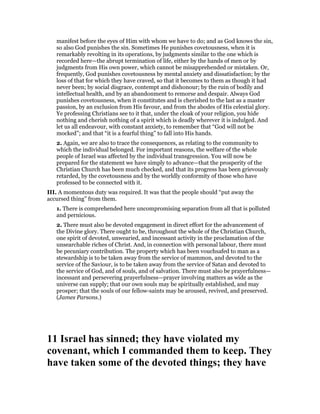 manifest before the eyes of Him with whom we have to do; and as God knows the sin,
so also God punishes the sin. Sometimes He punishes covetousness, when it is
remarkably revolting in its operations, by judgments similar to the one which is
recorded here—the abrupt termination of life, either by the hands of men or by
judgments from His own power, which cannot be misapprehended or mistaken. Or,
frequently, God punishes covetousness by mental anxiety and dissatisfaction; by the
loss of that for which they have craved, so that it becomes to them as though it had
never been; by social disgrace, contempt and dishonour; by the ruin of bodily and
intellectual health, and by an abandonment to remorse and despair. Always God
punishes covetousness, when it constitutes and is cherished to the last as a master
passion, by an exclusion from His favour, and from the abodes of His celestial glory.
Ye professing Christians see to it that, under the cloak of your religion, you hide
nothing and cherish nothing of a spirit which is deadly wherever it is indulged. And
let us all endeavour, with constant anxiety, to remember that “God will not be
mocked”; and that “it is a fearful thing” to fall into His hands.
2. Again, we are also to trace the consequences, as relating to the community to
which the individual belonged. For important reasons, the welfare of the whole
people of Israel was affected by the individual transgression. You will now be
prepared for the statement we have simply to advance—that the prosperity of the
Christian Church has been much checked, and that its progress has been grievously
retarded, by the covetousness and by the worldly conformity of those who have
professed to be connected with it.
III. A momentous duty was required. It was that the people should “put away the
accursed thing” from them.
1. There is comprehended here uncompromising separation from all that is polluted
and pernicious.
2. There must also be devoted engagement in direct effort for the advancement of
the Divine glory. There ought to be, throughout the whole of the Christian Church,
one spirit of devoted, unwearied, and incessant activity in the proclamation of the
unsearchable riches of Christ. And, in connection with personal labour, there must
be pecuniary contribution. The property which has been vouchsafed to man as a
stewardship is to be taken away from the service of mammon, and devoted to the
service of the Saviour, is to be taken away from the service of Satan and devoted to
the service of God, and of souls, and of salvation. There must also be prayerfulness—
incessant and persevering prayerfulness—prayer involving matters as wide as the
universe can supply; that our own souls may be spiritually established, and may
prosper; that the souls of our fellow-saints may be aroused, revived, and preserved.
(James Parsons.)
11 Israel has sinned; they have violated my
covenant, which I commanded them to keep. They
have taken some of the devoted things; they have
 