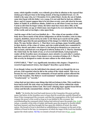 name, which signifies trouble, was evidently given him in allusion to the reproof that
Joshua gave him previous to his being stoned, of having troubled Israel, ver. 25.
Zabdi is the same who, in 1 Chronicles 2:6 is called Zimri. Zerah, the son of Judah,
came into Egypt with his father very young. It is not said that he had any children
there; and we cannot suppose him to be less than seventy years old when he became
father of Zabdi. If, as Bonfrere thinks, Zabdi was as old when Carmi was born, and
Carmi as old when he begat Achan, the latter must have been above fifty at the
taking of Jericho; an age at which many men begin to be over-attached to the things
of the world, and set too high a value upon them.
And the anger of the Lord was kindled, &c.— The crime of one member of this
body drew down marks of the divine indignation on all the Israelites, (who in other
respects, doubtless, deserved it,) in order to stir them up to search out the guilty,
and inflict upon him the just punishment of the danger to which he had exposed
them. We may further observe, 1. That there were, perhaps, many Israelites guilty,
in their desires, of the crime of Achan, and who would actually have committed it,
had they dared; and others who knew it, but had given themselves no concern on
that account, and had not even deigned to inform Joshua of it. 2. That by chastising
the whole body for the faults of one, or of several individuals, God proposed to
render all the Israelites more circumspect, more attentive to each other's conduct,
and more careful to remove from sinners every occasion of doing evil. 3. That by
this severity he designed to render sin more odious to the whole nation.
CO STABLE, ""But" very significantly introduces this chapter. Chapter6 is a
record of supernatural victory, but chapter7 describes a great defeat.
Even though Achan was the individual who sinned, and even though his sin was
private, God regarded what he did as the action of the whole nation. This was so
because he was a member of the community of Israel and his actions affected the
rest of the Israelites. The Hebrew word translated "unfaithfully" (maal) means
"treacherously" or "secretly."
Achan had not just taken some things that did not belong to him. This would have
been bad in itself. He stole what was dedicated to God, and he robbed the whole
nation of its innocence before God. The Lord"s blazing anger against Israel fell on
Achan and literally consumed him ( Joshua 7:25; cf. Hebrews 12:29).
K&D, "At Jericho the Lord had made known to the Canaanites His great and holy
name; but before Ai the Israelites were to learn that He would also sanctify Himself on
them if they transgressed His covenant, and that the congregation of the Lord could only
conquer the power of the world so long as it was faithful to His covenant. But
notwithstanding the command which Joshua had enforced upon the people (Jos_6:18),
Achan, a member of the tribe of Judah, laid hands upon the property in Jericho which
had been banned, and thus brought the ban upon the children of Israel, the whole
nation. His breach of trust is described as unfaithfulness (a trespass) on the part of the
children of Israel in the ban, in consequence of which the anger of the Lord was kindled
against the whole nation. ‫ל‬ ַ‫ע‬ ַ‫מ‬ ‫ל‬ ַ‫ע‬ ָ‫,מ‬ to commit a breach of trust (see at Lev_5:15),
 