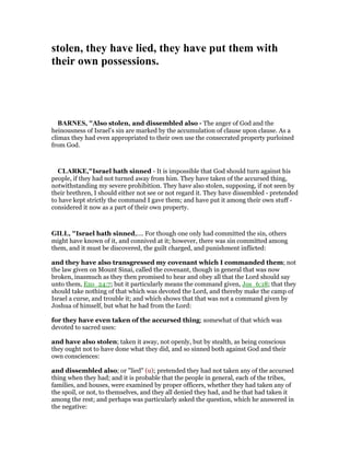stolen, they have lied, they have put them with
their own possessions.
BAR ES, "Also stolen, and dissembled also - The anger of God and the
heinousness of Israel’s sin are marked by the accumulation of clause upon clause. As a
climax they had even appropriated to their own use the consecrated property purloined
from God.
CLARKE,"Israel hath sinned - It is impossible that God should turn against his
people, if they had not turned away from him. They have taken of the accursed thing,
notwithstanding my severe prohibition. They have also stolen, supposing, if not seen by
their brethren, I should either not see or not regard it. They have dissembled - pretended
to have kept strictly the command I gave them; and have put it among their own stuff -
considered it now as a part of their own property.
GILL, "Israel hath sinned,.... For though one only had committed the sin, others
might have known of it, and connived at it; however, there was sin committed among
them, and it must be discovered, the guilt charged, and punishment inflicted:
and they have also transgressed my covenant which I commanded them; not
the law given on Mount Sinai, called the covenant, though in general that was now
broken, inasmuch as they then promised to hear and obey all that the Lord should say
unto them, Exo_24:7; but it particularly means the command given, Jos_6:18; that they
should take nothing of that which was devoted the Lord, and thereby make the camp of
Israel a curse, and trouble it; and which shows that that was not a command given by
Joshua of himself, but what he had from the Lord:
for they have even taken of the accursed thing; somewhat of that which was
devoted to sacred uses:
and have also stolen; taken it away, not openly, but by stealth, as being conscious
they ought not to have done what they did, and so sinned both against God and their
own consciences:
and dissembled also; or "lied" (u); pretended they had not taken any of the accursed
thing when they had; and it is probable that the people in general, each of the tribes,
families, and houses, were examined by proper officers, whether they had taken any of
the spoil, or not, to themselves, and they all denied they had, and he that had taken it
among the rest; and perhaps was particularly asked the question, which he answered in
the negative:
 