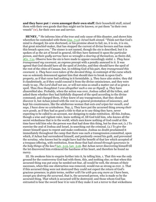 and they have put it even amongst their own stuff; their household stuff, mixed
them with their own goods that they might not be known; or put them "in their own
vessels" (w), for their own use and service.
HE RY, " He informs him of the true and only cause of this disaster, and shows him
wherefore he contended with them (Jos_7:11): Israel hath sinned. “Think not that God's
mind is changed, his arm shortened, or his promise about to fail; no, it is sin, it is sin,
that great mischief-maker, that has stopped the current of divine favours and has made
this breach upon you.” The sinner is not named, though the sin is described, but it is
spoken of as the act of Israel in general, till they have fastened it upon the particular
person, and their godly sorrow have so wrought a clearing of themselves, as theirs did,
2Co_7:11. Observe how the sin is here made to appear exceedingly sinful. 1. They have
transgressed my covenant, an express precept with a penalty annexed to it. It was
agreed that God should have all the spoil of Jericho, and they should have the spoil of
the rest of the cities of Canaan; but, in robbing God of his part, they transgressed this
covenant. 2. They have even taken of the devoted thing, in contempt of the curse which
was so solemnly denounced against him that should dare to break in upon God's
property, as if that curse had nothing in it formidable. 3. They have also stolen; they did
it clandestinely, as if they could conceal it from the divine omniscience, and they were
ready to say, The Lord shall not see, or will not miss so small a matter out of so great a
spoil. Thus thou thoughtest I was altogether such a one as thyself. 4. They have
dissembled also. Probably, when the action was over, Joshua called all the tribes, and
asked them whether they had faithfully disposed of the spoil according to the divine
command, and charged them, if they knew of any transgression, that they should
discover it, but Achan joined with the rest in a general protestation of innocency, and
kept his countenance, like the adulterous woman that eats and wipes her mouth, and
says, I have done no wickedness. Nay, 5. They have put the accursed thing among their
own goods, as if they had as good a title to that as to any thing they have, never
expecting to be called to an account, nor designing to make restitution. All this Joshua,
though a wise and vigilant ruler, knew nothing of, till God told him, who knows all the
secret wickedness that is in the world, which men know nothing of God could at this
time have told him who the person was that had done this thing, but he does not, (1.) To
exercise the zeal of Joshua and Israel, in searching out the criminal. (2.) To give the
sinner himself space to repent and make confession. Joshua no doubt proclaimed it
immediately throughout the camp that there was such a transgression committed, upon
which, if Achan had surrendered himself, and penitently owned his guilt, and prevented
the scrutiny, who knows but he might have had the benefit of that law which accepted of
a trespass-offering, with restitution, from those that had sinned through ignorance in
the holy things of the law? Lev_5:15, Lev_5:16. But Achan never discovering himself till
the lot discovered him evidenced the hardness of his heart, and therefore he found no
mercy.
III. He awakens him to enquire further into it, by telling him, 1. That this was the only
ground for the controversy God had with them, this, and nothing else; so that when this
accursed thing was put away he needed not fear, all would be well, the stream of their
successes, when this one obstruction was removed, would run as strong as ever. 2. That
if this accursed thing were not destroyed they could not expect the return of God's
gracious presence; in plain terms, neither will I be with you any more as I have been,
except you destroy the accursed, that is, the accursed person, who is made so by the
accursed thing. That which is accursed will be destroyed; and those whom God has
entrusted to bear the sword bear it in vain if they make it not a terror to that wickedness
 