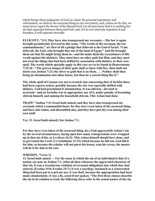 which brings these judgments of God on a land. By personal repentance and
reformation, we destroy the accursed thing in our own hearts, and, unless we do this, we
must never expect the favour of the blessed God. Let all men know that it is nothing but
sin that separates between them and God, and, if it be not sincerely repented of and
forsaken, it will separate eternally.
ELLICOTT, "(11) They have also transgressed my covenant.—The law is again
brought prominently forward in this scene. “The words of the covenant, the ten
commandments,” are first of all a pledge that Jehovah is the God of Israel. “I am
Jehovah, thy God, who brought thee out of the land of Egypt.” And He brought
them out that He might bring them in—and He made them the executioners of His
wrath against the idolaters. They must have no other gods but Him, and they must
not treat the things that had been defiled by association with idolatry as their own
spoil. The words which specially apply to this case are to be found in Deuteronomy
7:25-26 : “The graven images of their gods shall ye burn with fire: thou shalt not
desire (see Joshua 7:21) the silver or gold that is on them. . . . either shalt thou
bring an abomination into thine house, lest thou be a cursed thing like it.”
The whole spoil of Canaan was not so treated; but concerning that of Jericho there
had been express orders, possibly because the city was especially defiled with
idolatry. God had proclaimed it abomination. It was ahêrem—devoted or
accursed—and no Israelite was to appropriate any of it, under penalty of becoming
chêrem himself, and making his household chêrem. This Achan had done.
TRAPP, "Joshua 7:11 Israel hath sinned, and they have also transgressed my
covenant which I commanded them: for they have even taken of the accursed thing,
and have also stolen, and dissembled also, and they have put [it] even among their
own stuff.
Ver. 11. Israel hath sinned.] See Joshua 7:1.
For they have even taken of the accursed thing, &c.] God aggravateth Achan’s sin
by the several circumstances, laying open how many transgressions were wrapped
up in that sin of his, as Leviticus 16:21. This Achan himself should have done, and
so prevented the Lord; [1 Corinthians 11:31] which because he did not, God did it
for him: as because the scholar will not parse his lesson, scan his verses, the master
will do it for him to his cost.
WHEDO , "Verse 11
11. Israel hath sinned — For the sense in which the sin of an individual is that of a
nation, see note on Joshua 7:1. Jehovah then rehearses the aggravated character of
that sin. It was a treacherous violation of covenant obligations into which they had
entered, (Exodus 19:8; Exodus 24:7;) it was a sacrilege, inasmuch as a consecrated
thing had been put to a private use; it was theft, because the appropriation had been
made clandestinely; it was a lie, acted if not spoken. “The first three clauses describe
the sin in its relation to God; the following three refer to the actual nature of the sin
 