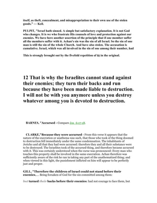 itself, as theft, concealment, and misappropriation to their own use of the stolen
goods.” — Keil.
PULPIT, "Israel hath sinned. A simple but satisfactory explanation. It is not God
who changes. It is we who frustrate His counsels of love and protection against our
enemies. We have here another assertion of the principle that if one member suffer
all the members suffer with it. Achan's sin was the sin of all Israel. So the sin of one
man is still the sin of the whole Church. And have also stolen. The accusation is
cumulative. Israel, which was all involved in the sin of one among their number, had
This is strongly brought out by the fivefold repetition of ‫ַם‬‫גּ‬ in the original.
12 That is why the Israelites cannot stand against
their enemies; they turn their backs and run
because they have been made liable to destruction.
I will not be with you anymore unless you destroy
whatever among you is devoted to destruction.
BAR ES, "Accursed - Compare Jos_6:17-18.
CLARKE,"Because they were accursed - From this verse it appears that the
nature of the execration or anathema was such, that those who took of the thing doomed
to destruction fell immediately under the same condemnation. The inhabitants of
Jericho and all that they had were accursed: therefore they and all their substance were
to be destroyed. The Israelites took of the accursed thing, and therefore became accursed
with it. This was certainly understood when the curse was pronounced: Every man who
touches this property shall be involved in the same execration. Achan therefore was
sufficiently aware of the risk he ran in taking any part of the anathematized thing; and
when viewed in this light, the punishment inflicted on him will appear to be perfectly
just and proper.
GILL, "Therefore the children of Israel could not stand before their
enemies,.... Being forsaken of God for the sin committed among them:
but turned their backs before their enemies: had not courage to face them, but
 