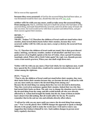 fled as soon as they appeared:
because they were accursed; of God for the accursed thing that had been taken, as
was threatened would be their case, should they take any of it; Jos_6:18,
neither will I be with you any more, until ye take away the accursed thing
from among you; that is, until they had put to death the person who had taken of the
accursed thing, and made himself thereby accursed, and even all the camp of Israel; till
this was done, the Lord would not be with them to protect and defend them, and give
them success against their enemies.
HE RY, "
JAMISO , "
TRAPP, "Joshua 7:12 Therefore the children of Israel could not stand before their
enemies, [but] turned [their] backs before their enemies, because they were
accursed: neither will I be with you any more, except ye destroy the accursed from
among you.
Ver. 12. Therefore the children of Israel could not stand.] Sin is that great discord
maker, hell-hag, cut-throat, troubler, mother of all mischief: and that was a very
good answer of an English captain at the loss of Calais, when a proud Frenchman
tauntingly asked, When will ye fetch Calais again? the reply was, Quando peccata
vestra erunt nostris graviora, When your sins shall weigh down ours.
either will I be with you any more.] That God which, for ten righteous men, would
have spared the five wicked cities, would not be content to drown that one sin of
Achan among the righteous.
PETT, "Verse 12
“That is why the children of Israel could not stand before their enemies; they turn
their backs before their enemies because they are become devoted. I will not be with
you any more until you remove the devoted thing from among you.”
Because the devoted thing was among them they too were devoted to destruction.
Thus they received no assistance against their enemies. Indeed that was why they
had turned their backs on them. The only way to change the situation was to remove
the devoted thing from the camp, and this would include all who were directly
affected by it. Achan had brought his family into his sin. Some of them no doubt
knew about it but did nothing. But all would suffer for his sin. We need to
remember that in the end our sins and attitudes directly affect others.
“I will not be with you any more until you remove the devoted thing from among
you.” ‘You’ is in the plural. Here YHWH changes his approach to speak as though
directly to the people, both to make the words more vivid and to remove any
suggestion that Joshua is himself in view. Such sudden changes in person occur
fairly regularly elsewhere.
 
