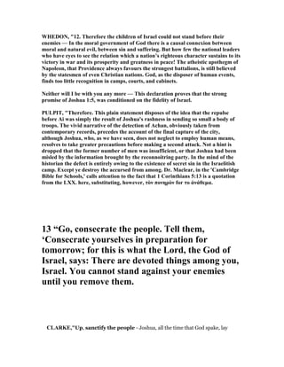 WHEDO , "12. Therefore the children of Israel could not stand before their
enemies — In the moral government of God there is a causal connexion between
moral and natural evil, between sin and suffering. But how few the national leaders
who have eyes to see the relation which a nation’s righteous character sustains to its
victory in war and its prosperity and greatness in peace! The atheistic apothegm of
apoleon, that Providence always favours the strongest battalions, is still believed
by the statesmen of even Christian nations. God, as the disposer of human events,
finds too little recognition in camps, courts, and cabinets.
either will I be with you any more — This declaration proves that the strong
promise of Joshua 1:5, was conditioned on the fidelity of Israel.
PULPIT, "Therefore. This plain statement disposes of the idea that the repulse
before Ai was simply the result of Joshua's rashness in sending so small a body of
troops. The vivid narrative of the detection of Achan, obviously taken from
contemporary records, precedes the account of the final capture of the city,
although Joshua, who, as we have seen, does not neglect to employ human means,
resolves to take greater precautions before making a second attack. ot a hint is
dropped that the former number of men was insufficient, or that Joshua had been
misled by the information brought by the reconnoitring party. In the mind of the
historian the defect is entirely owing to the existence of secret sin in the Israelitish
camp. Except ye destroy the accursed from among. Dr. Maclear, in the 'Cambridge
Bible for Schools,' calls attention to the fact that 1 Corinthians 5:13 is a quotation
from the LXX. here, substituting, however, τὸν πονηρὸν for το ἀνάθεµα.
13 “Go, consecrate the people. Tell them,
‘Consecrate yourselves in preparation for
tomorrow; for this is what the Lord, the God of
Israel, says: There are devoted things among you,
Israel. You cannot stand against your enemies
until you remove them.
CLARKE,"Up, sanctify the people - Joshua, all the time that God spake, lay
 