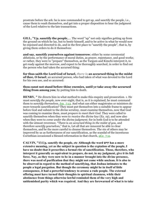 prostrate before the ark: he is now commanded to get up, and sanctify the people, i.e.,
cause them to wash themselves, and get into a proper disposition to hear the judgment
of the Lord relative to the late transactions.
GILL, "Up, sanctify the people,.... The word "up" not only signifies getting up from
the ground on which he lay, but to bestir himself, and to be active in what he would now
be enjoined and directed to do, and in the first place to "sanctify the people", that is, by
giving them orders to do it themselves:
and say, sanctify yourselves against tomorrow; either by some ceremonial
ablutions, or by the performance of moral duties, as prayer, repentance, and good works;
or rather, they were to "prepare" themselves, as the Targum and Kimchi interpret it, to
get ready against the morrow, and expect to be thoroughly searched, in order to find out
the person who had taken the accursed thing:
for thus saith the Lord God of Israel, there is an accursed thing in the midst
of thee, O Israel; an accursed person, who had taken of what was devoted to the Lord
for his own use, and so accursed:
thou canst not stand before thine enemies, until ye take away the accursed
thing from among you; by putting him to death.
HE RY, " He directs him in what method to make this enquiry and prosecution. 1. He
must sanctify the people, now over-night, that is, as it is explained, he must command
them to sanctify themselves, Jos_7:13. And what can either magistrates or ministers do
more towards sanctification? They must put themselves into a suitable frame to appear
before God and submit to the divine scrutiny, must examine themselves, now that God
was coming to examine them, must prepare to meet their God. They were called to
sanctify themselves when they were to receive the divine law (Ex. 19), and now also
when they were to come under the divine judgment; for in both God is to be attended
with the utmost reverence. “There is an accursed thing in the midst of you, and
therefore sanctify yourselves,” that is, Let all that are innocent be able to clear
themselves, and be the more careful to cleanse themselves. The sin of others may be
improved by us as furtherances of our sanctification, as the scandal of the incestuous
Corinthian occasioned a blessed reformation in that church, 2Co_7:11.
CALVI , "13.Up, sanctify the people, etc Although the word ‫קדש‬ has a more
extensive meaning, yet as the subject in question is the expiation of the people, I
have no doubt that it prescribes a formal rite of sanctification. Those, therefore, who
interpret it generally as equivalent to prepare, do not, in my judgment, give it its full
force. ay, as they were now to be in a manner brought into the divine presence,
there was need of purification that they might not come while unclean. It is also to
be observed in regard to the method of sanctifying, that Joshua intimates to the
people a legal purgation. But though the ceremony might be in itself of little
consequence, it had a powerful tendency to arouse a rude people. The external
offering must have turned their thoughts to spiritual cleanness, while their
abstinence from things otherwise lawful reminded them of the very high and
unblemished purity which was required. And they are forewarned of what is to take
 