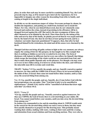 place, in order that each may be more careful in examining himself. ay, the Lord
proceeds step by step, as if he meant to give intervals for repentance; for it is
impossible to imagine any other reason for descending from tribe to family, and
coming at length to the single individual.
In all this we see the monstrous stupor of Achan. Overcome perhaps by shame, he
doubles his impudence, and putting on a bold front, hesitates not to insult his
Maker. For why, when he sees himself discovered, does he not voluntarily come
forward and confess the crime, instead of persisting in his effrontery till he is
dragged forward against his will? But such is the just recompense of those who
allow themselves to be blinded by the devil. Then when first by the taking of his
tribe and next by that of his family, he plainly perceived that he was urged and held
fast by the hand of God, why does he not then at least spring forward, and by a
voluntary surrender deprecate punishment? It appears, then, that after he had
hardened himself in his wickedness, his mind and all his senses were charmed by the
devil.
Though God does not bring all guilty actions to light at the very moment, nor always
employ the casting of lots for this purpose, he has taught us by this example that
there is nothing so hidden as not to be revealed in its own time. The form of
disclosure will, indeed, be different; but let every one reflect, for himself, that things
which escape the knowledge of the whole world are not concealed from God, and
that to make them public depends only on his pleasure. For though a sin may seem
as it were to have fallen asleep, it is however awake before the door, and will beset
the miserable man till it overtake and crush him.
TRAPP, "Joshua 7:13 Up, sanctify the people, and say, Sanctify yourselves against
to morrow: for thus saith the LORD God of Israel, [There is] an accursed thing in
the midst of thee, O Israel: thou canst not stand before thine enemies, until ye take
away the accursed thing from among you.
Ver. 13. Up, sanctify the people, and say, Sanctify, &c.] Come before God with the
best preparations you can make. That "God that is holy is to be sanctified in
righteousness." [Isaiah 5:16] And he will be "sanctified of all them that draw nigh
unto him" [Leviticus 10:3]
PETT, "Verse 13
“Get up, sanctify the people and say, ‘Sanctify yourselves against tomorrow, for
thus says YHWH, the God of Israel, there is a devoted thing in your midst, Oh
Israel. You cannot stand before your enemies, until you take away the devoted thing
from among you.’ ”
So Joshua was commanded to rise and do something about it. YHWH would assist
in the search for the devoted thing which was such a curse to them, but they must
first sanctify themselves to prepare for His drawing near. This probably meant
washing their clothes, bathing with water, waiting in their tents until the evening
and abstention from sexual relations and from anything unclean. They were also to
 