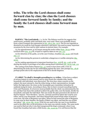 tribe. The tribe the Lord chooses shall come
forward clan by clan; the clan the Lord chooses
shall come forward family by family; and the
family the Lord chooses shall come forward man
by man.
BAR ES, "The Lord taketh - i. e. by lot. The Hebrew word for lot suggests that
small stones, probably white and black ones, were used. These were probably drawn
from a chest (compare the expressions in Jos_18:11; Jos_19:1). The lot was regarded as
directed in its result by God (margin reference); and hence, was used on many important
occasions by the Jews and by other nations in ancient times. For example:
(1), for apportionment, as of Canaan among the twelve tribes Num_26:55; of the
Levitical cities (Jos_21:4 ff); of spoil or captives taken in war Joe_3:3.
(2) for detection of the guilty, as in the case if Achan, Jonathan 1Sa_14:42, and Jonah
Jon_1:7.
(3) for determining the persons to undertake a dangerous or warlike enterprise Jdg_
20:10.
(4) for making appointment to important functions (Lev_16:8 ff; Act_1:26); or for
sharing the duties or privileges of an office among those concerned 1Ch_24:31; Luk_1:9.
The casting of lots before Haman Est_3:7 seems to have been with a view of
determining the lucky day for his undertaking against the Jews. One passage Pro_18:18
perhaps points also to the employment of the lot to decide litigation.
CLARKE,"Ye shall be brought according to your tribes - It has been a subject
of serious inquiry in what manner and by what means the culpable tribe, family,
household, and individual, were discovered. The Jews have many conceits on the
subject; the most rational is, that the tribes being, in their representatives, brought
before the high priest, the stone on the breastplate gave immediate intimation by
suddenly losing its lustre. According to them, this is what is termed consulting God by
Urim and Thummim. It is however most probable that the whole was determined by the
lot; and that God chose this method to detect the guilty tribe, next the family, thirdly the
household, and lastly the individual. This was nearly the plan pursued in the election of
Saul by Samuel. “Now therefore,” says he, “present yourselves before the Lord by your
tribes, and by your thousands. And when Samuel had caused all the tribes of Israel to
come near, the tribe of Benjamin was taken. When he had caused the tribe of Benjamin
to come near by their families, the family of Matri was taken, and Saul the son of Kish
was taken,” 1Sa_10:19, 1Sa_10:20. If the lot was used in the one case it was doubtless
used in the other also, as the procedure in the main was entirely similar. The same mode
was used to find out who it was that transgressed the king’s command, when it was
found that Jonathan had eaten a little honey, 1Sa_14:40-43. It is well known that the
 